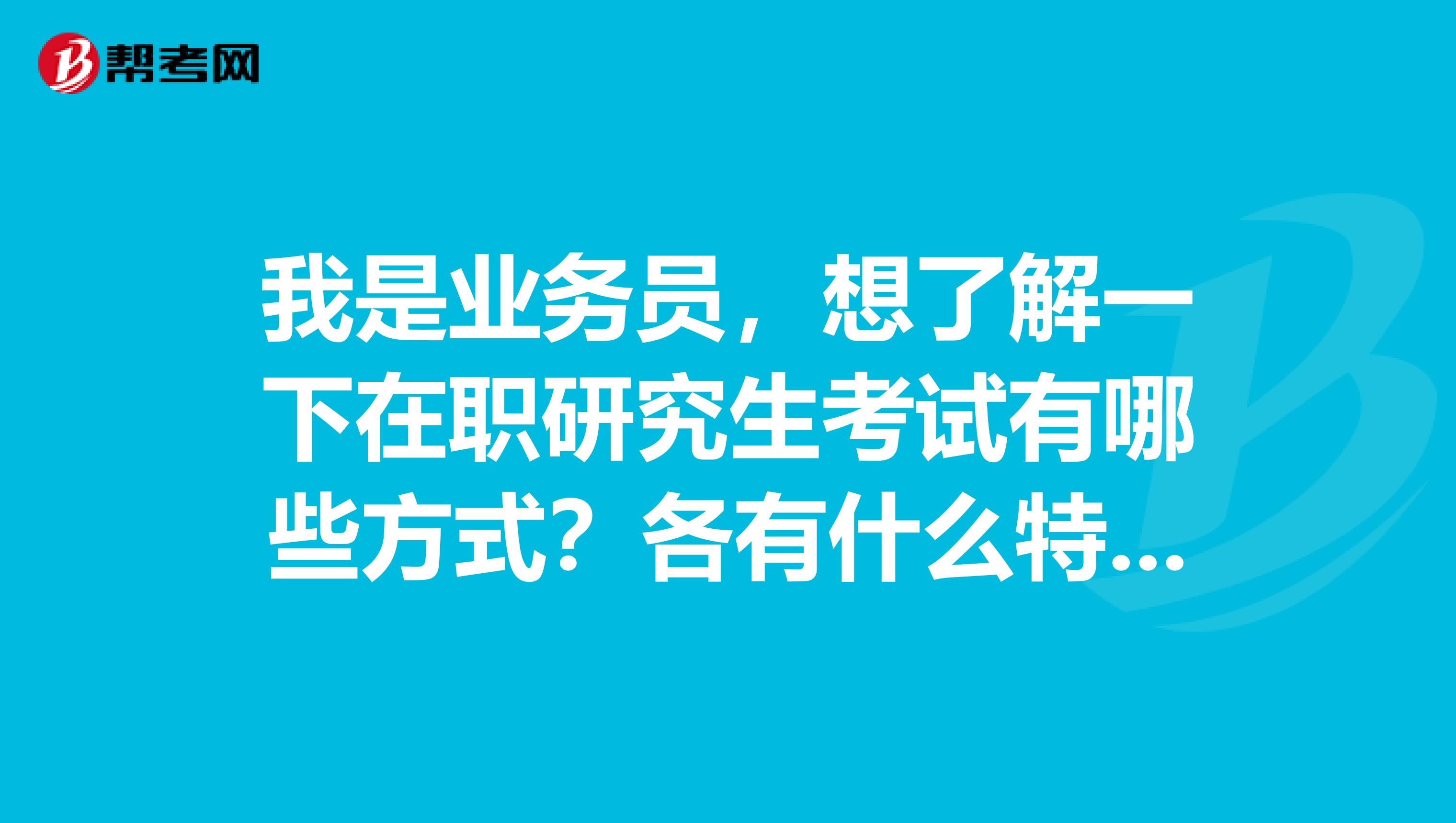 我是业务员，想了解一下在职研究生考试有哪些方式？各有什么特点？