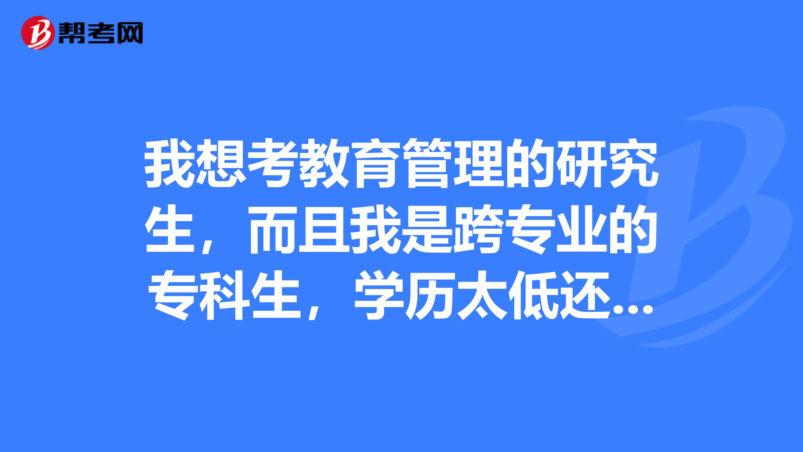 我想考教育管理的研究生,而且我是跨专业的专科生,学历太低还是想考研,哪位学长学姐对考研这方面的形式懂些,望指点指点,谢谢啦