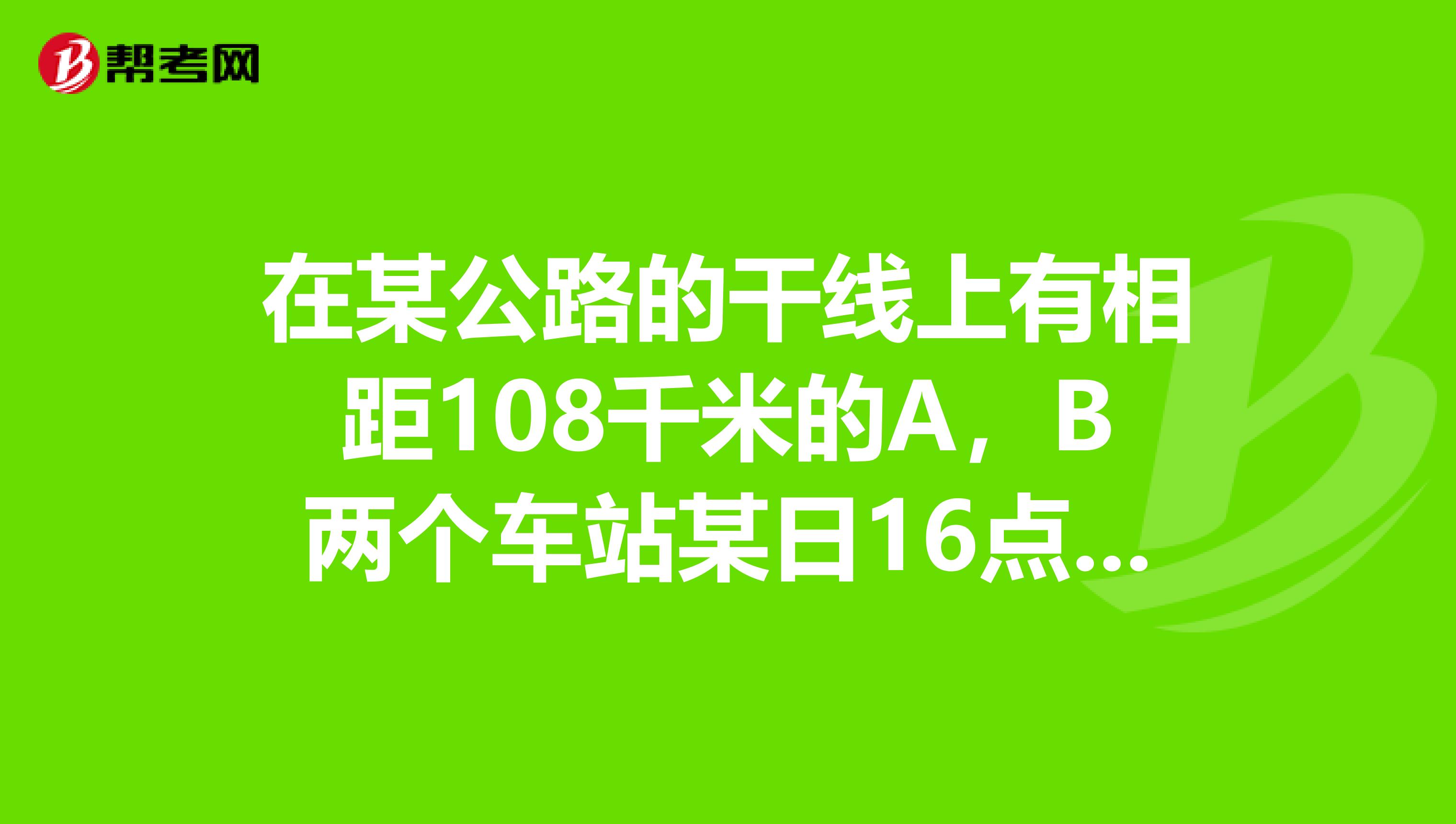 在某公路的干线上有相距108千米的A，B两个车站某日16点整，甲，乙两辆汽车分...