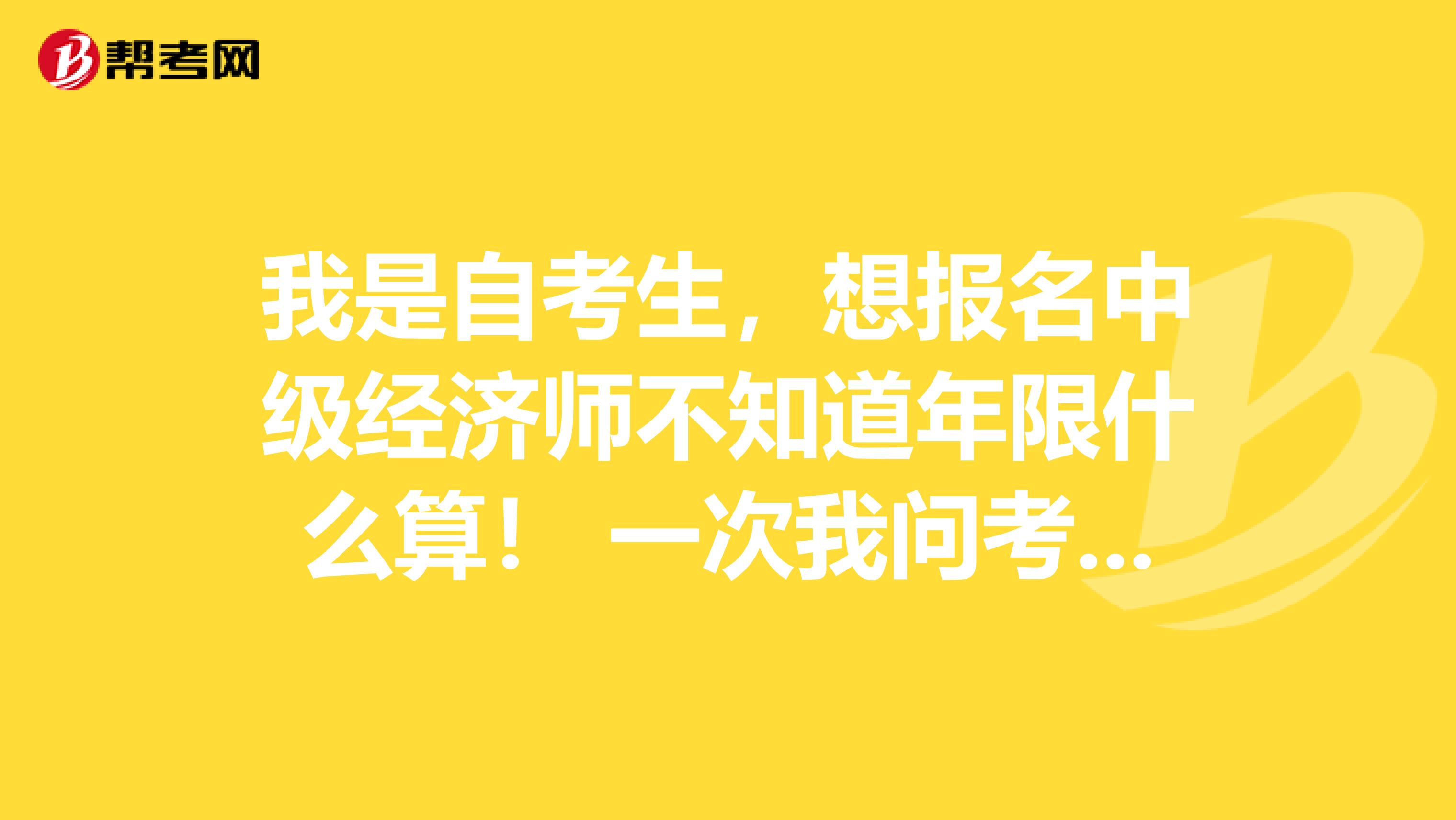 我是自考生，想報名中級經(jīng)濟師不知道年限什么算！ 一次我問考試中心的人，他說按實際工作年限算。