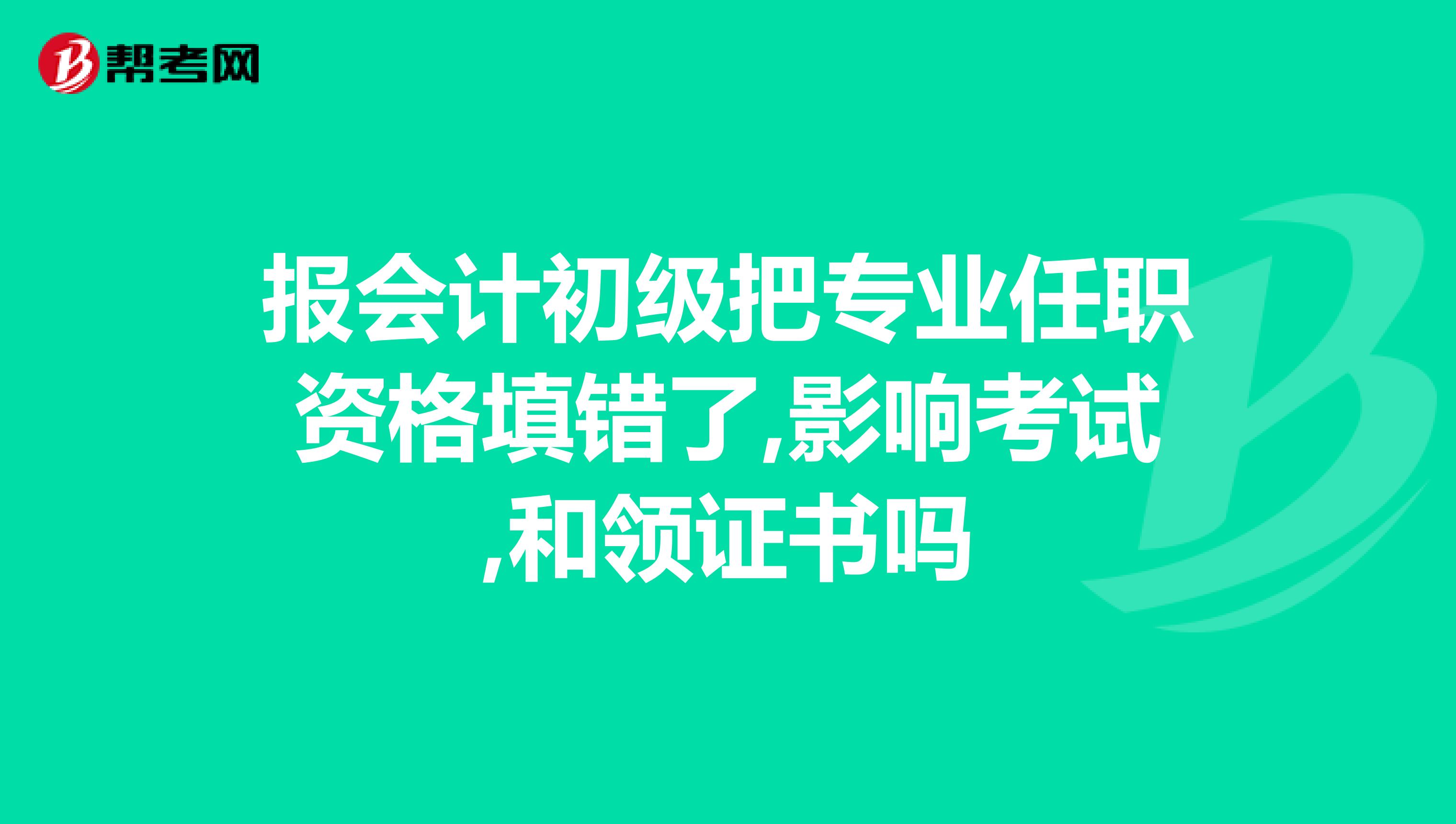 报会计初级把专业任职资格填错了,影响考试,和领证书吗