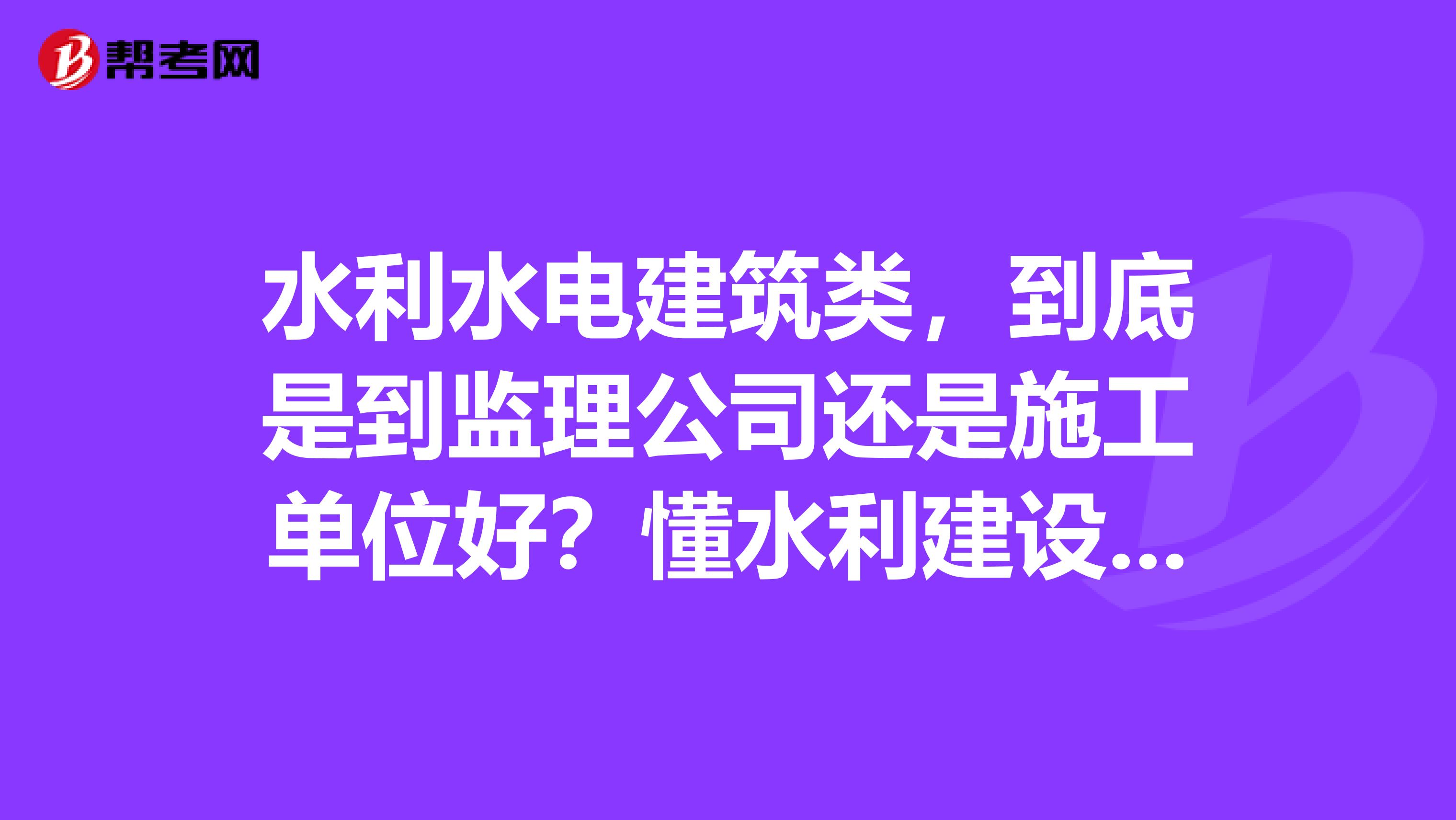 水利水电建筑类,到底是到监理公司还是施工单位好?懂水利建设的人进