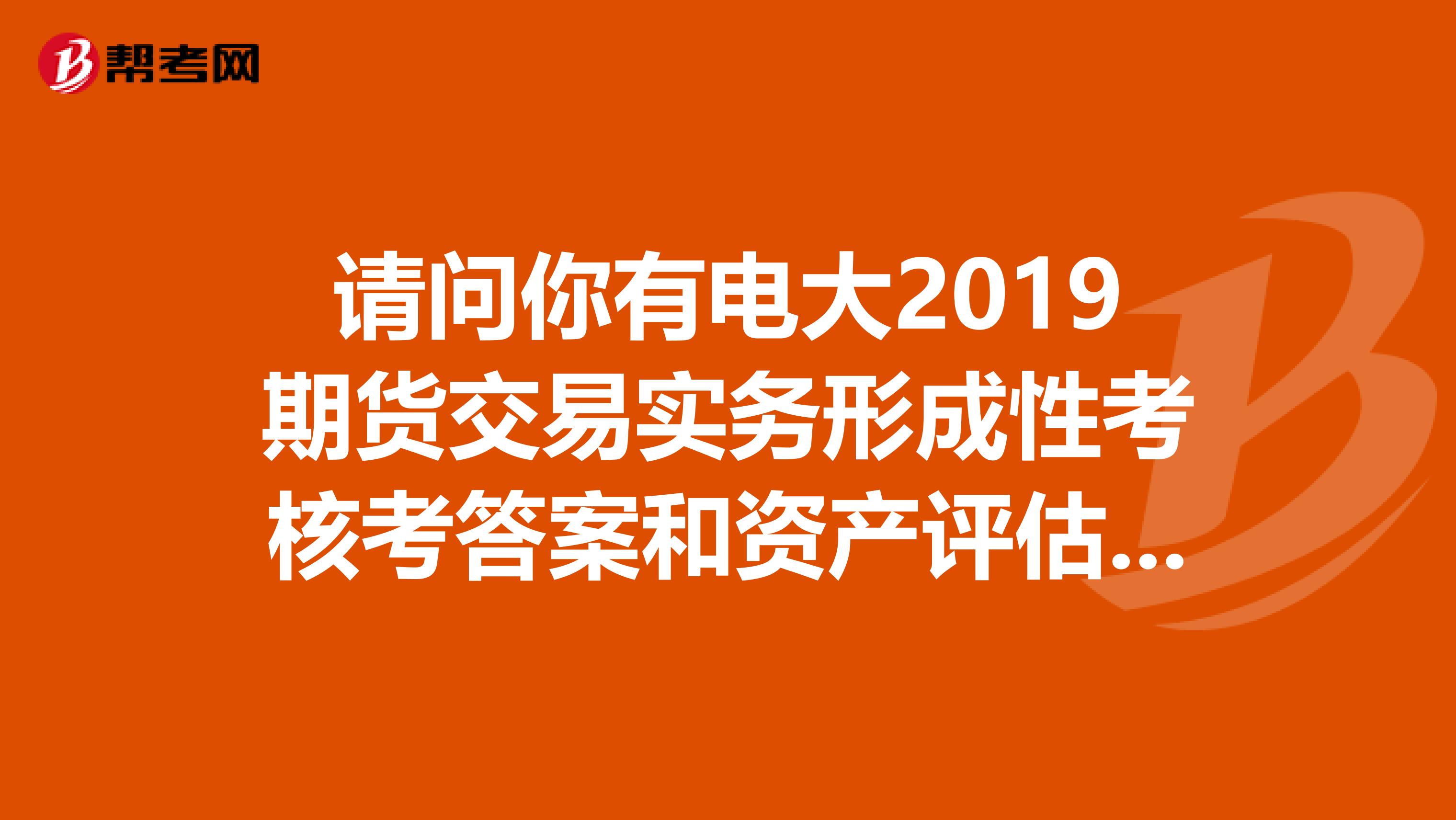 请问你有电大2019期货交易实务形成性考核考答案和资产评估学形成性考核答案吗