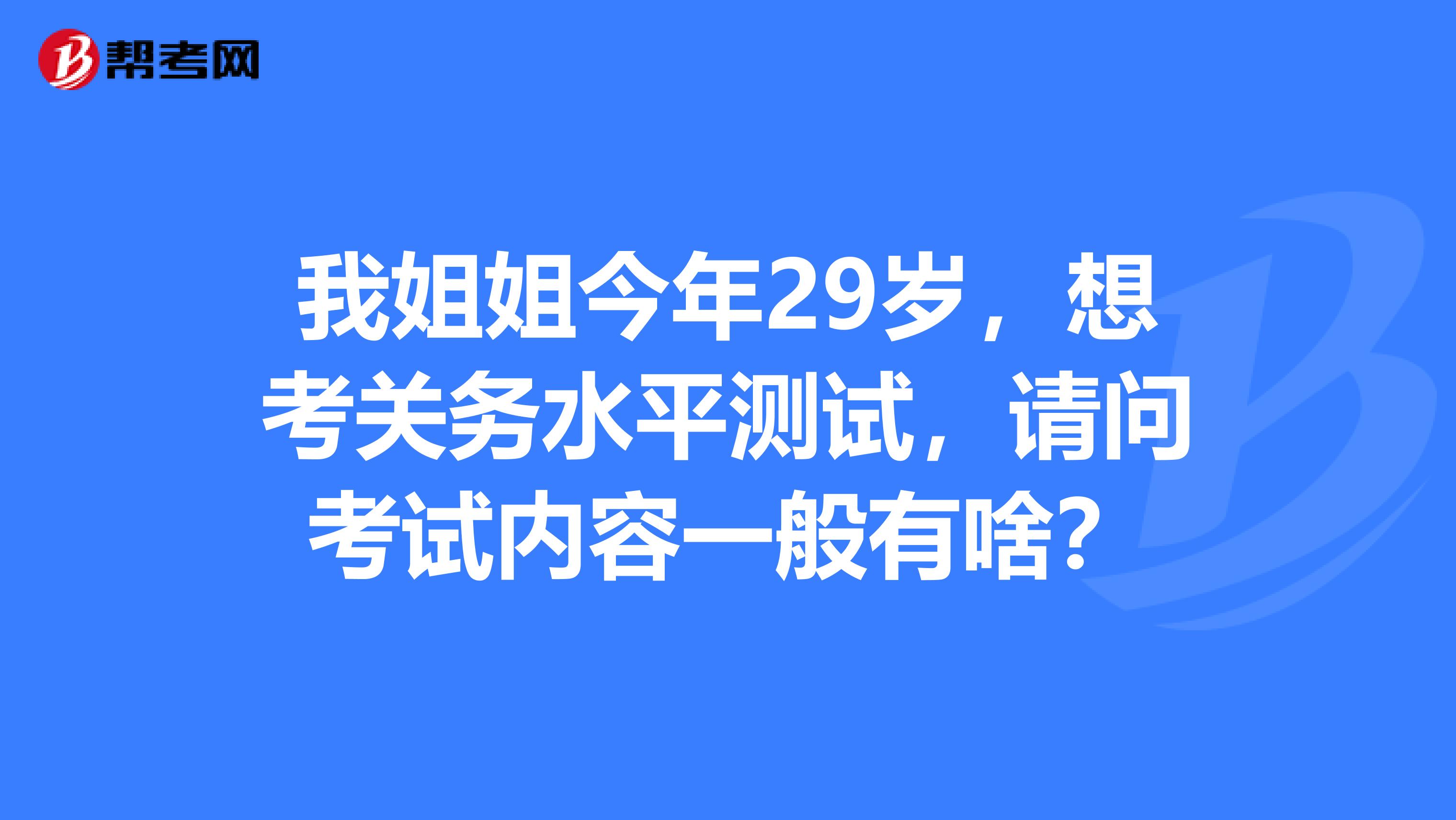 我姐姐今年29岁，想考关务水平测试，请问考试内容一般有啥？