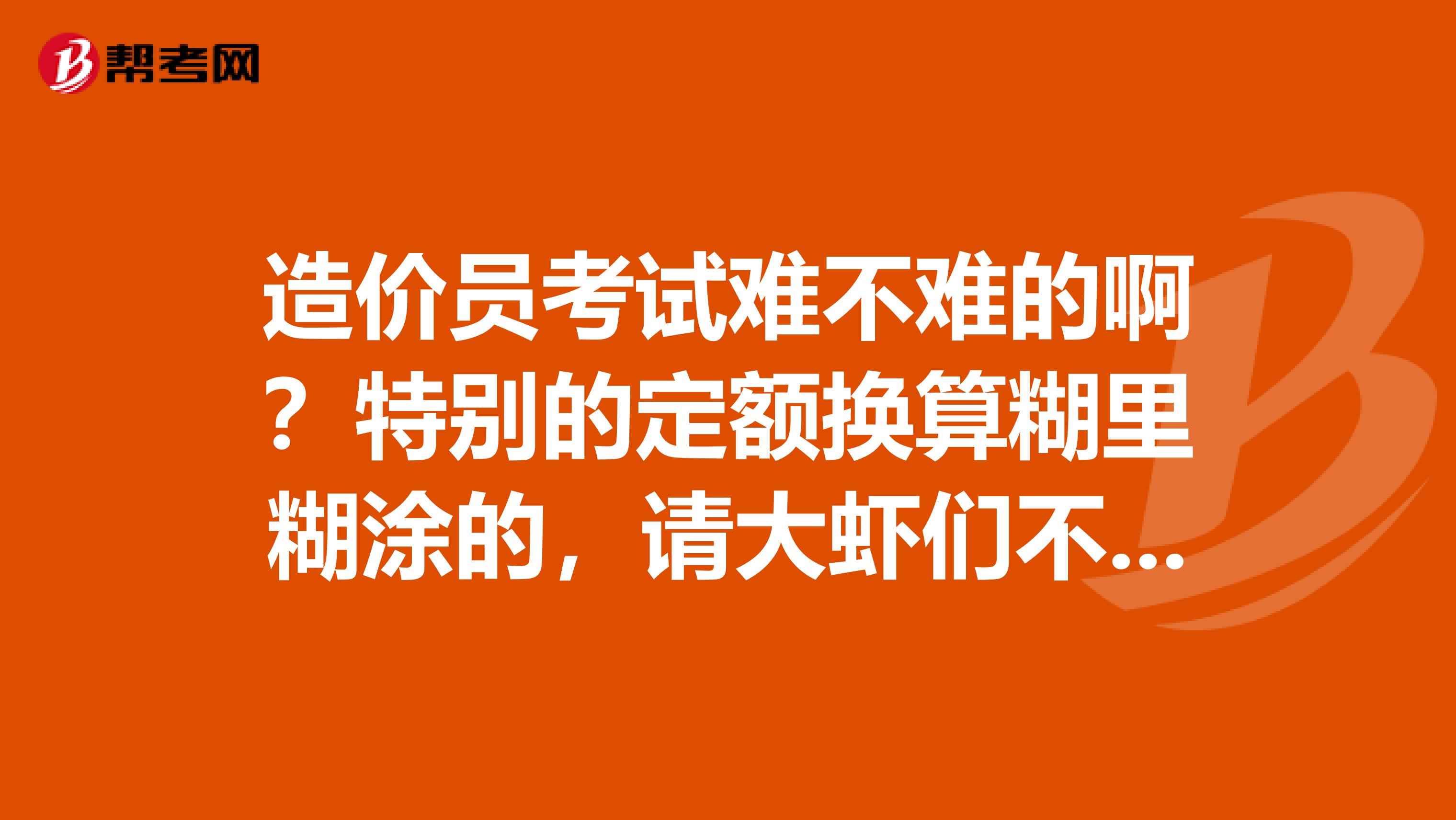 造价员考试难不难的啊?特别的定额换算糊里糊涂的,请大虾们不伶赐教谢谢啊