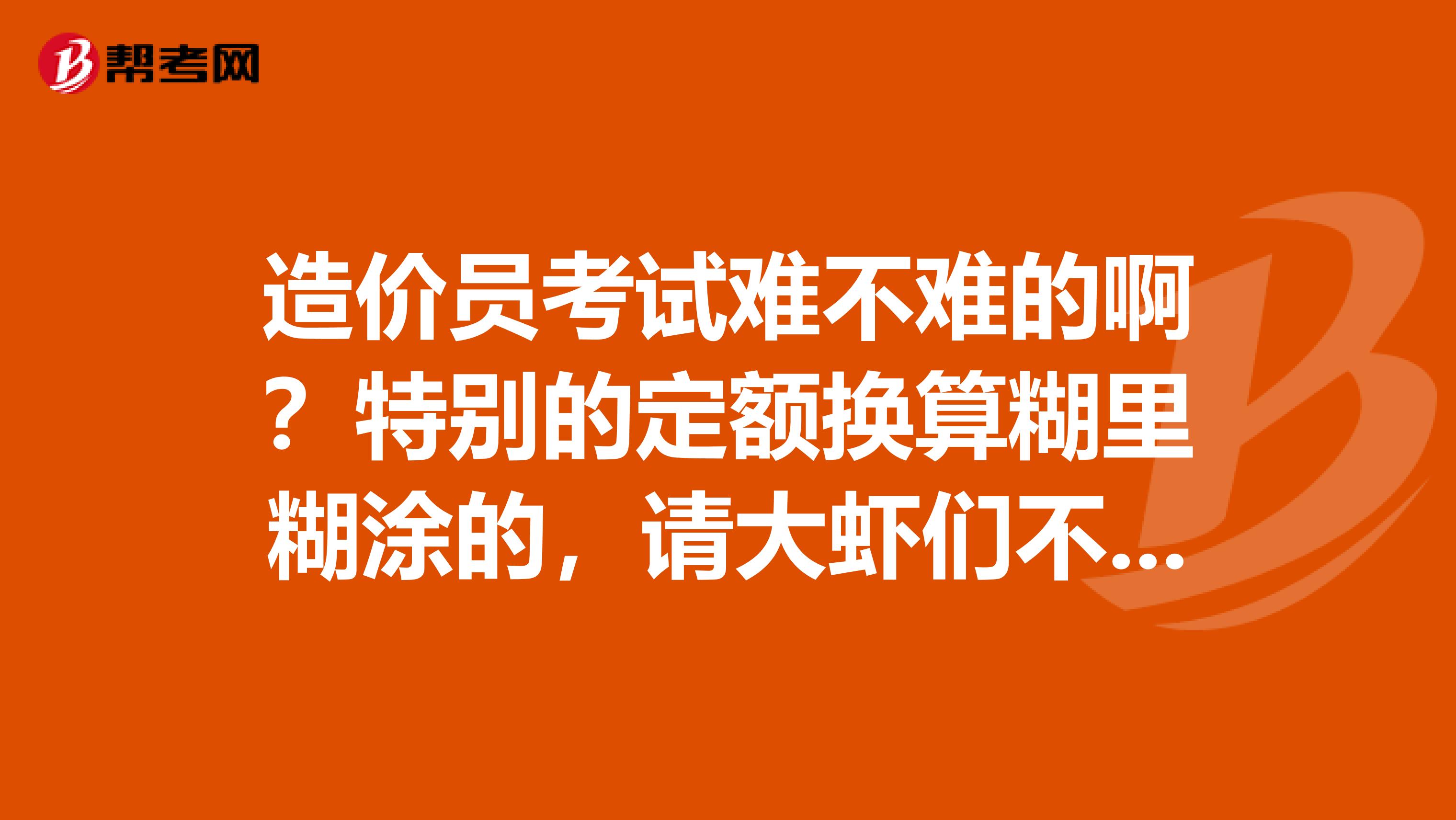 造价员考试难不难的啊？特别的定额换算糊里糊涂的，请大虾们不伶赐教谢谢啊