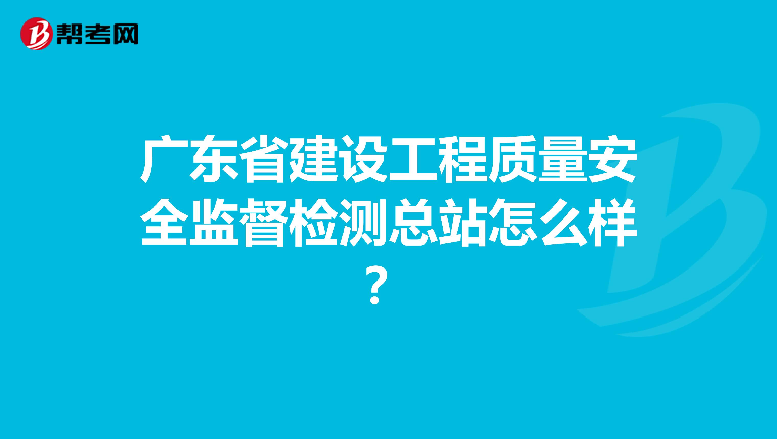 广东省建设工程质量安全监督检测总站怎么样？