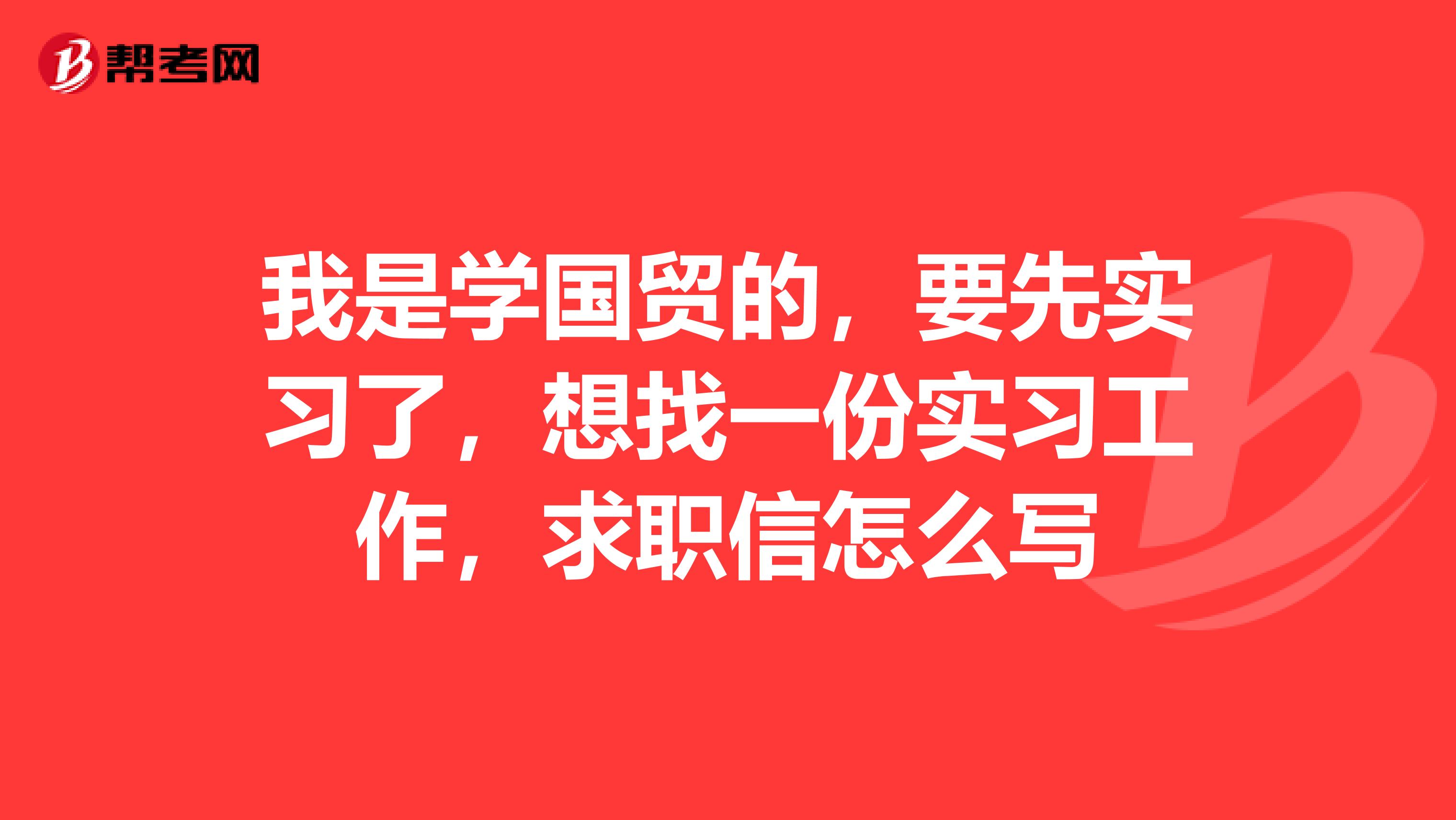 我是学国贸的，要先实习了，想找一份实习工作，求职信怎么写