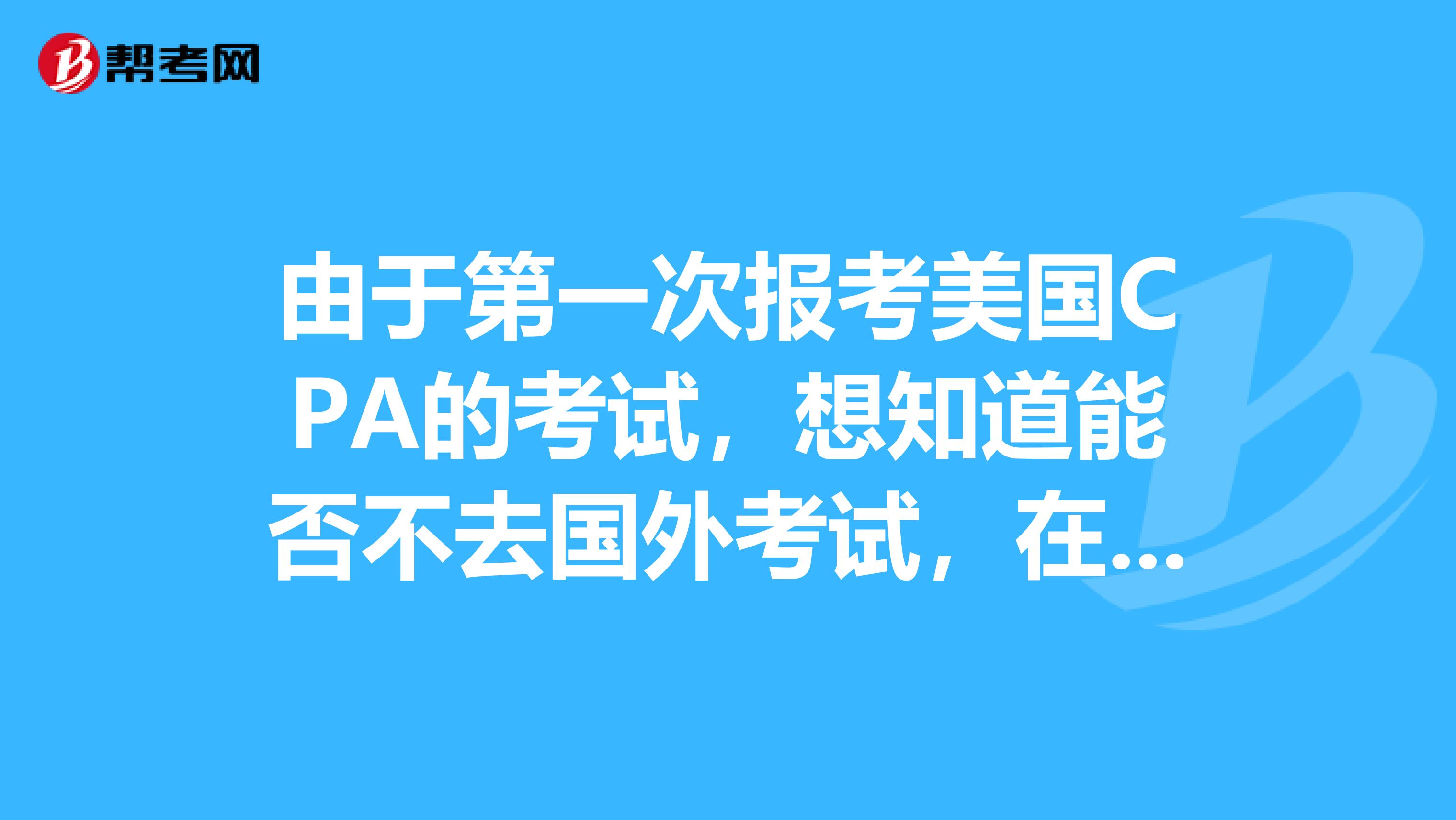 由于第一次报考美国CPA的考试,想知道能否不去国外考试,在中国能考吗?