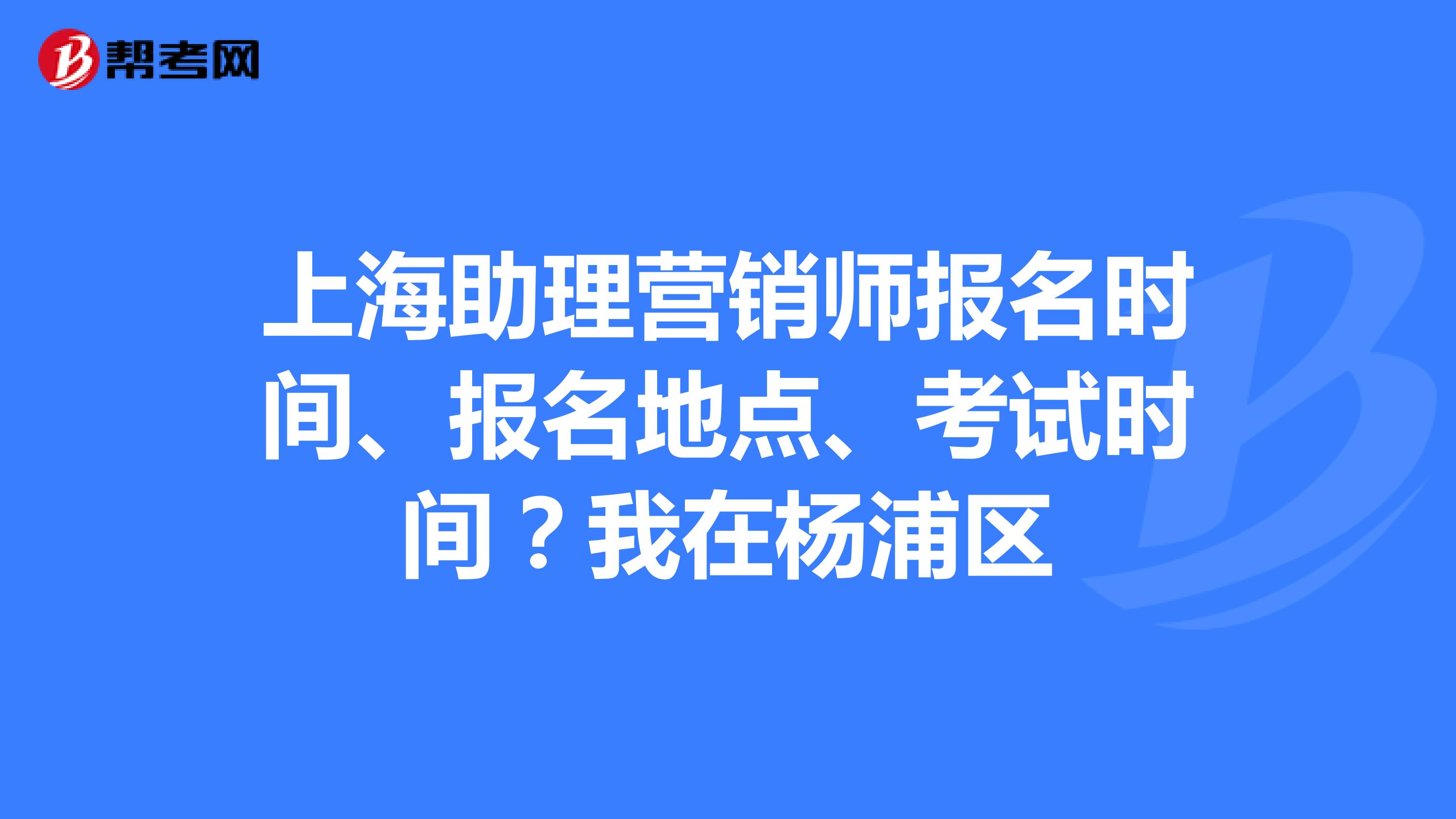 上海助理营销师报名时间、报名地点、考试时间?我在杨浦区