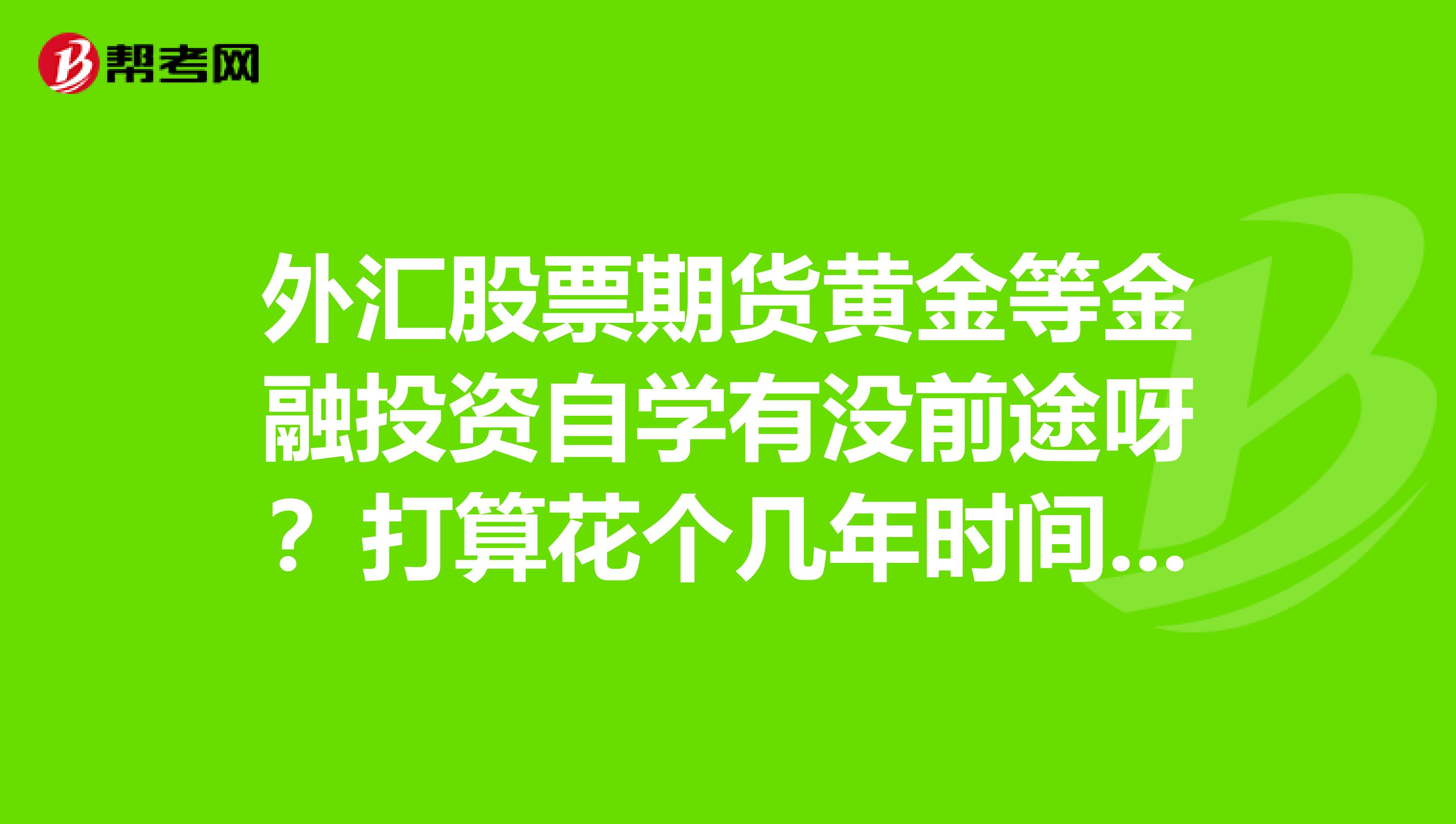 外汇股票期货黄金等金融投资自学有没前途呀？打算花个几年时间刻苦学习不知可行