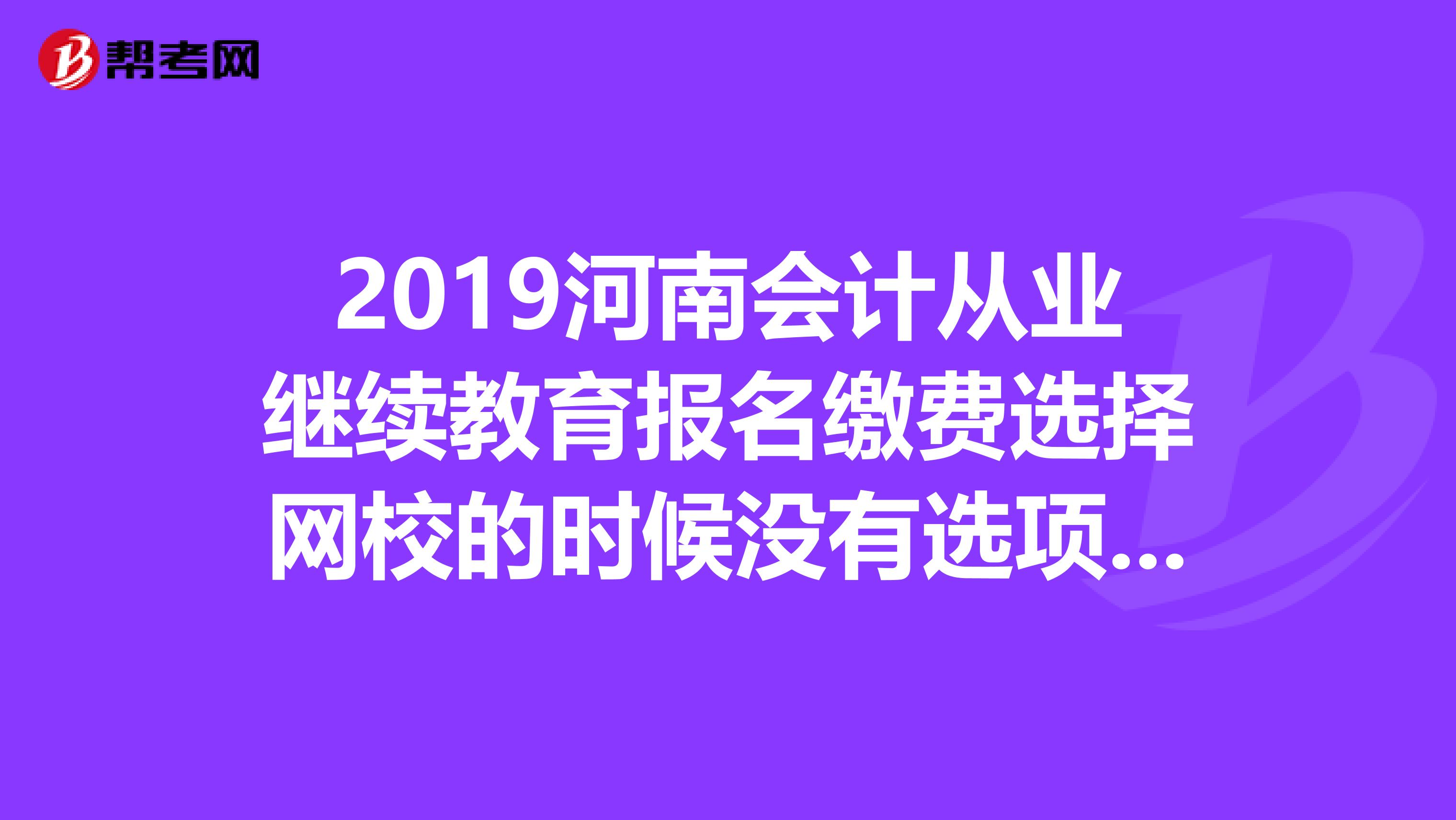2019河南会计从业继续教育报名缴费选择网校的时候没有选项,是不到时间还是系统维护还是什么问题,?