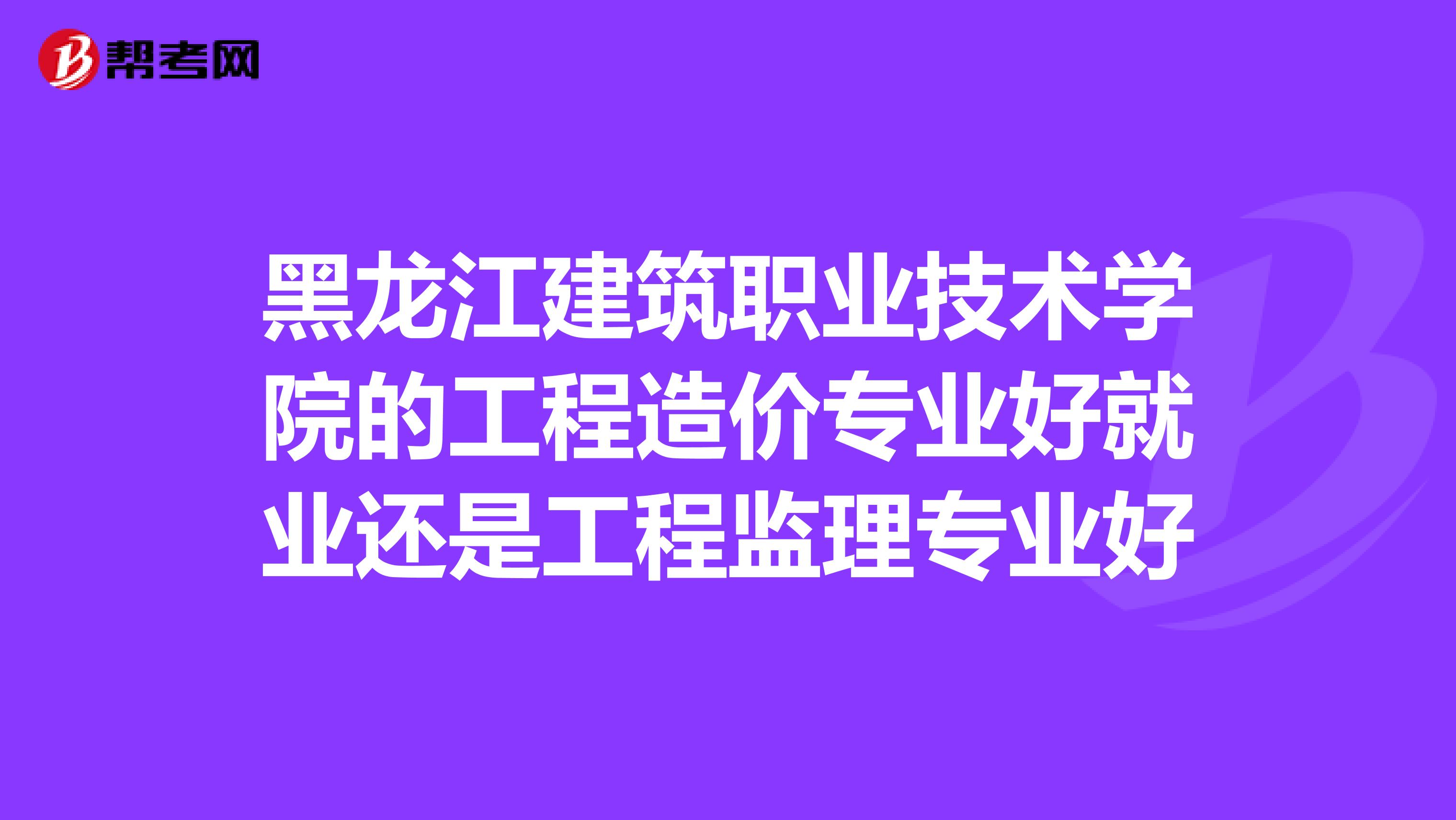 黑龙江建筑职业技术学院的工程造价专业好就业还是工程监理专业好