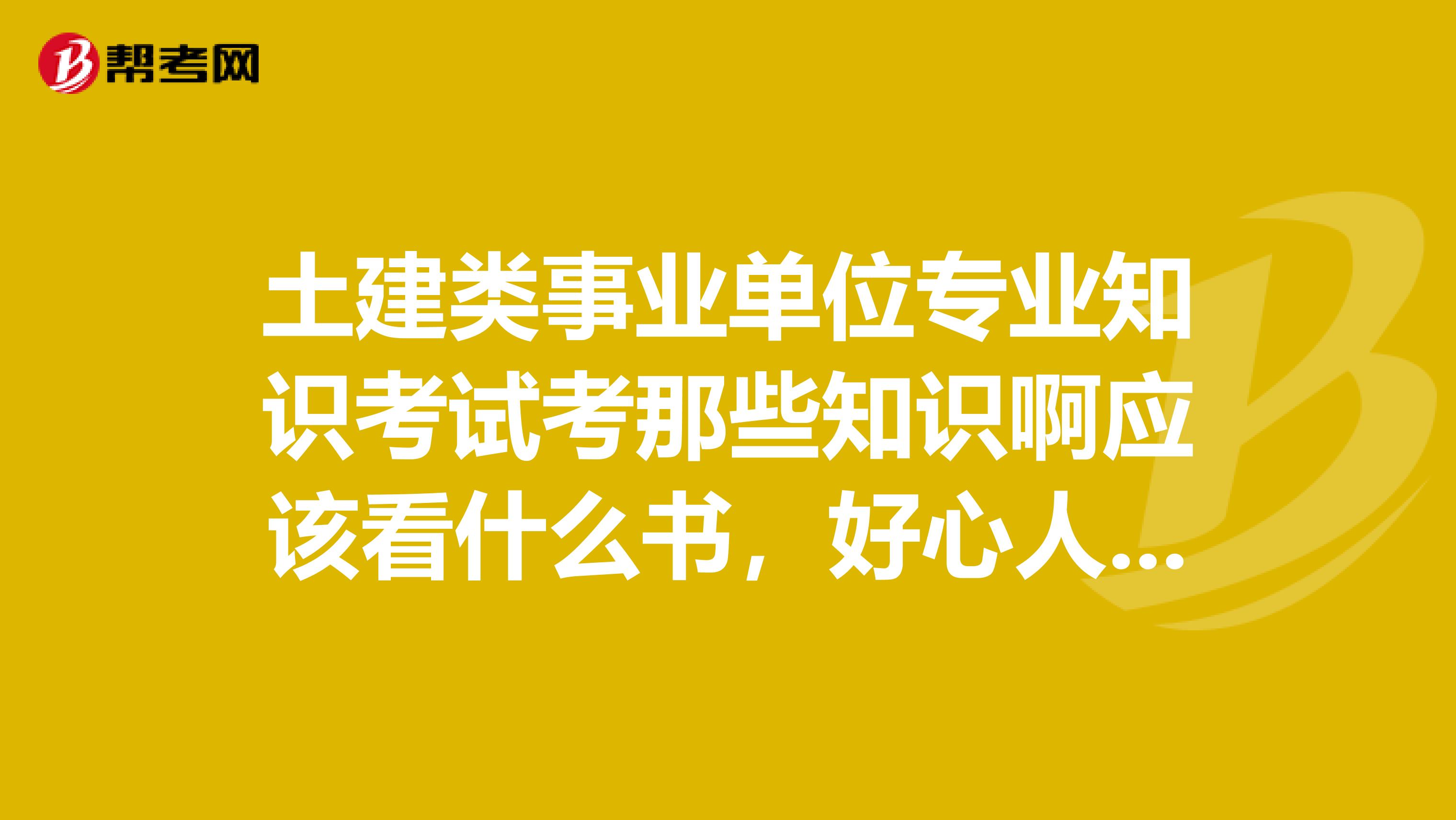 土建类事业单位专业知识考试考那些知识啊应该看什么书，好心人士认真的回答，感激