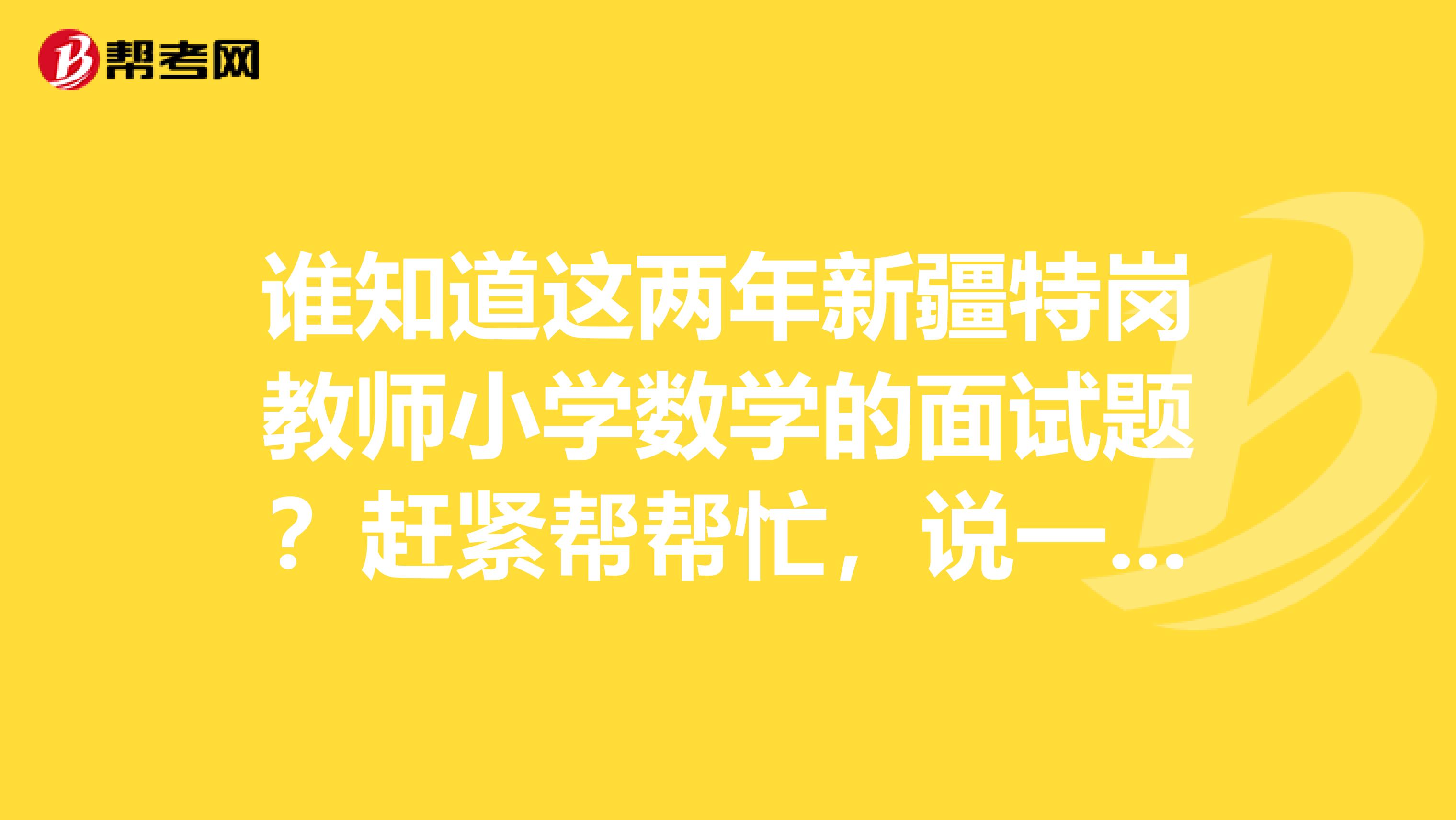谁知道这两年新疆特岗教师小学数学的面试题?赶紧帮帮忙,说一下。现在这谢谢了。