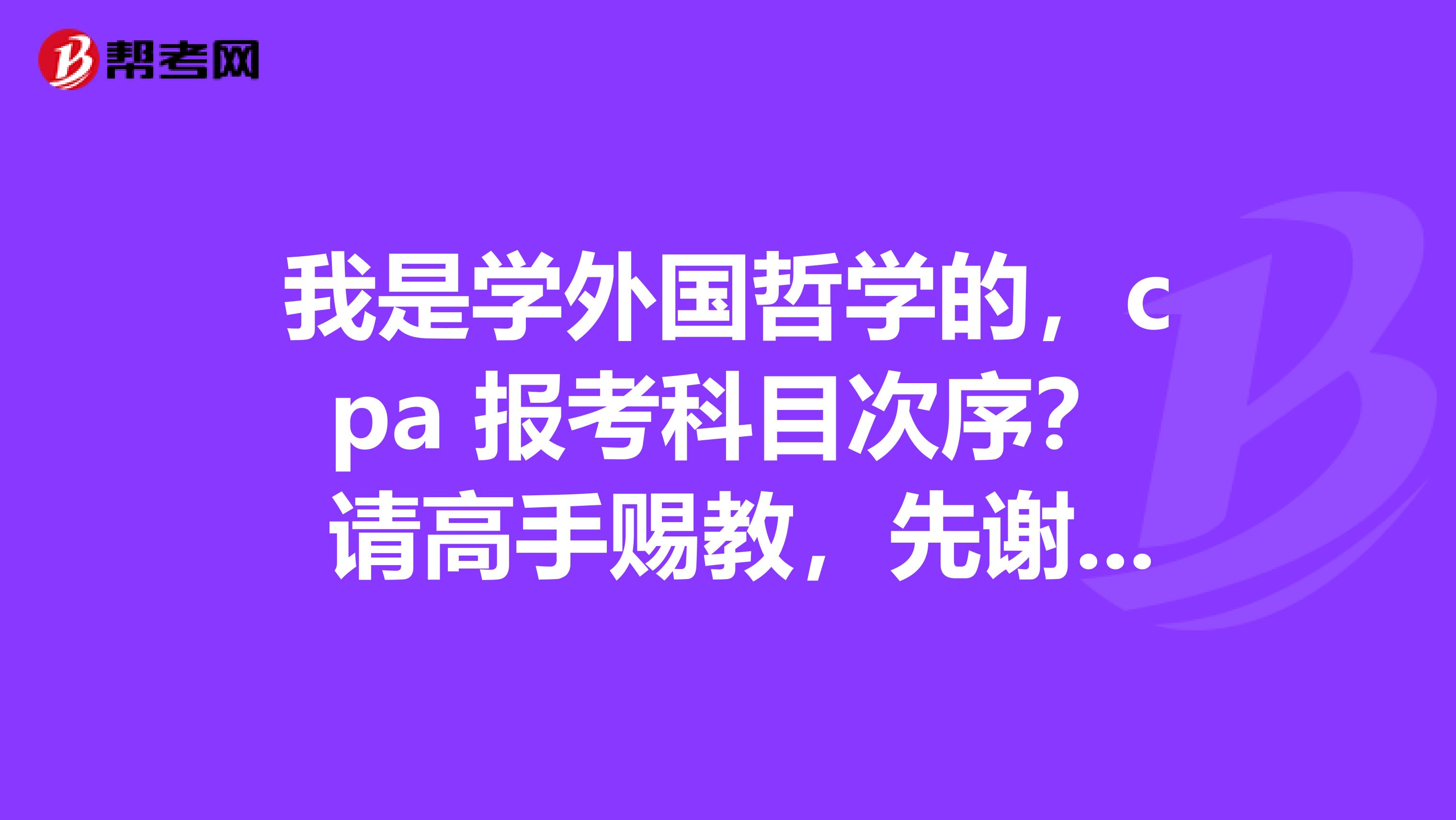 我是学外国哲学的，cpa 报考科目次序？ 请高手赐教，先谢谢了！