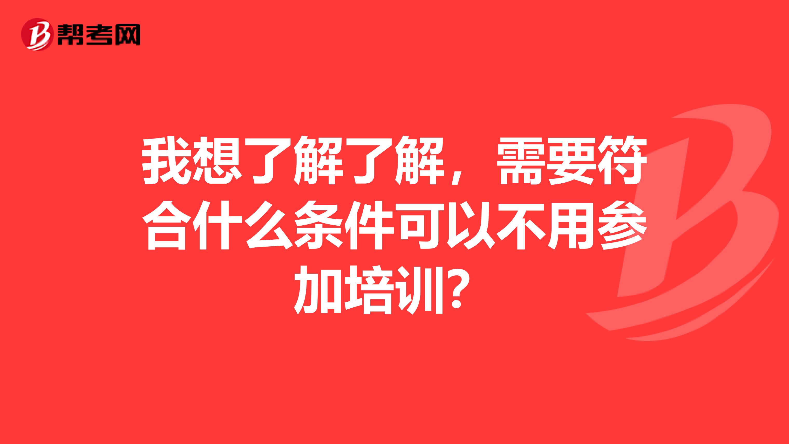 我想了解了解,需要符合什么条件可以不用参加培训?