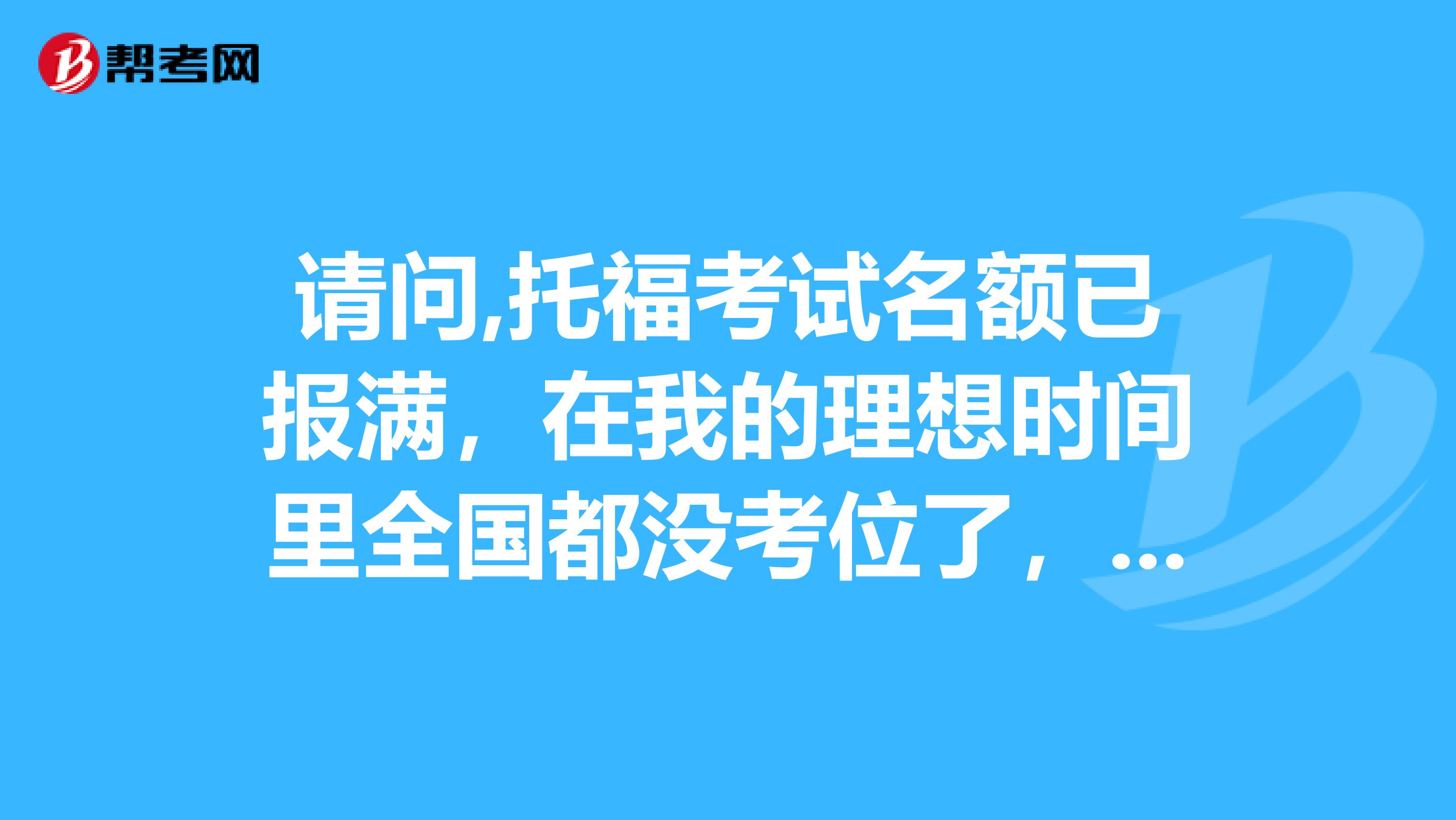 请问,托福考试名额已报满，在我的理想时间里全国都没考位了，怎么办？，是不是就没希望了？