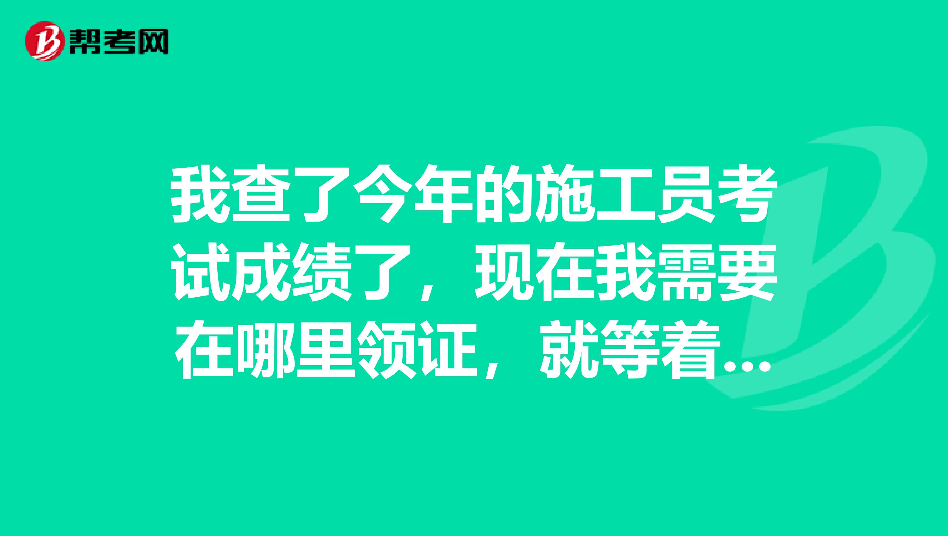 我查了今年的施工员考试成绩了,现在我需要在哪里领证,就等着证书上岗了