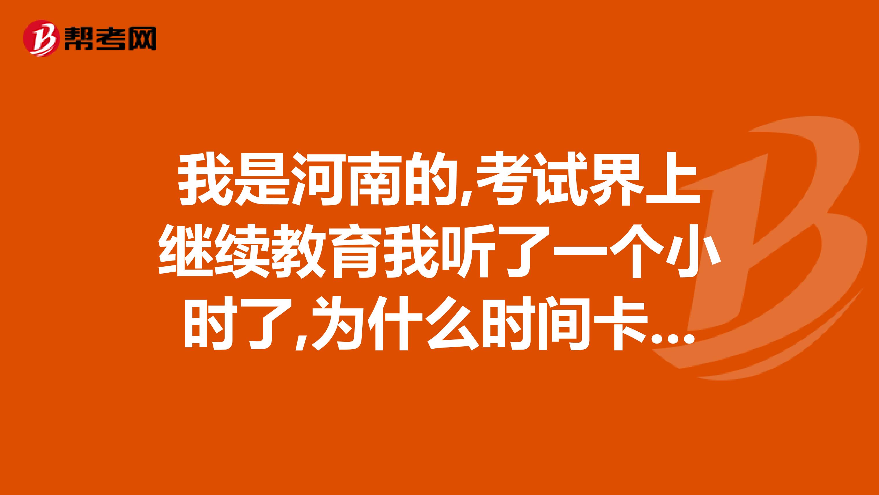 我是河南的,考试界上继续教育我听了一个小时了,为什么时间卡上没记录我刷新过了，也没显示