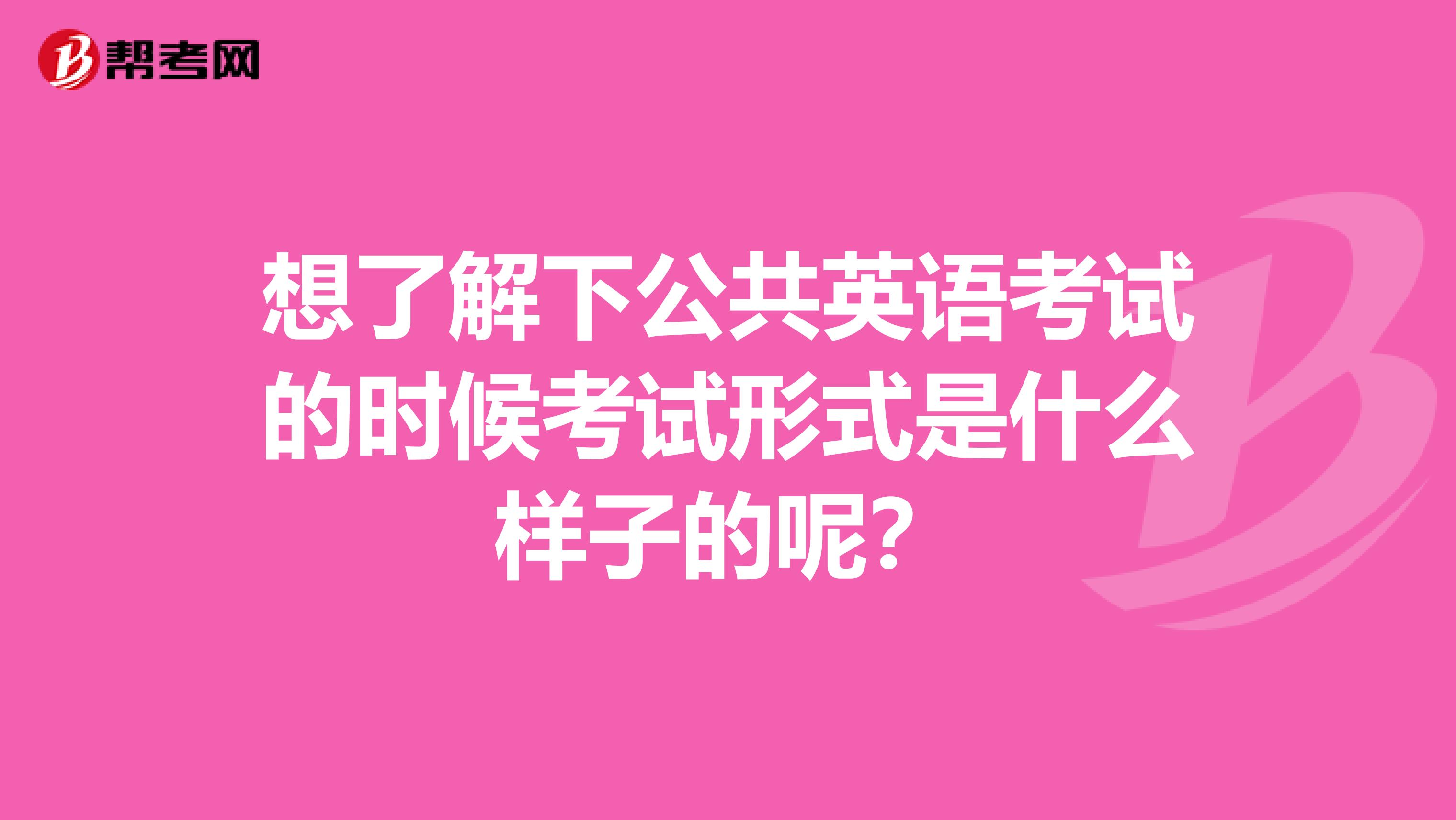 想了解下公共英语考试的时候考试形式是什么样子的呢?