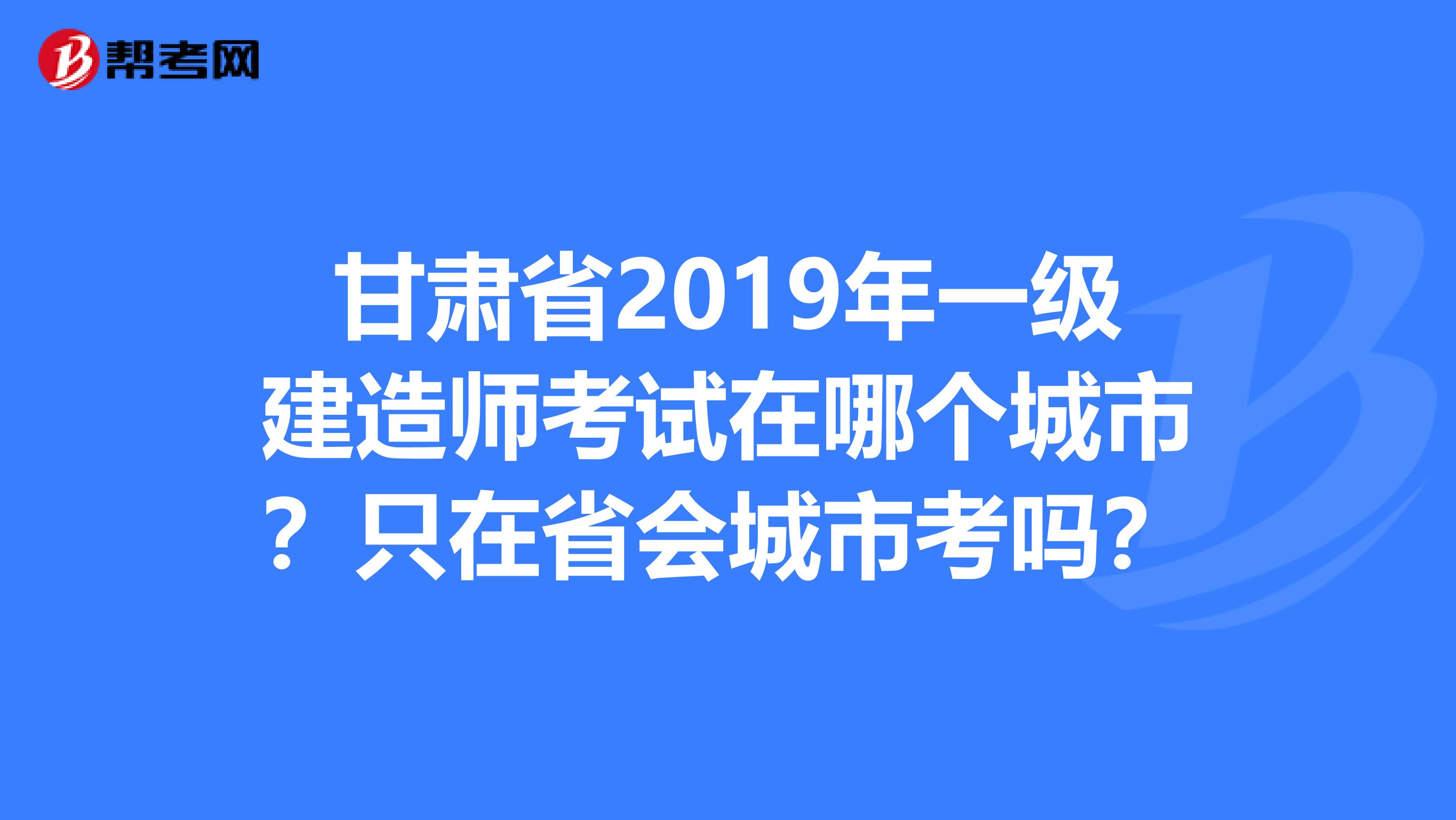 甘肃省2019年一级建造师考试在哪个城市？只在省会城市考吗？