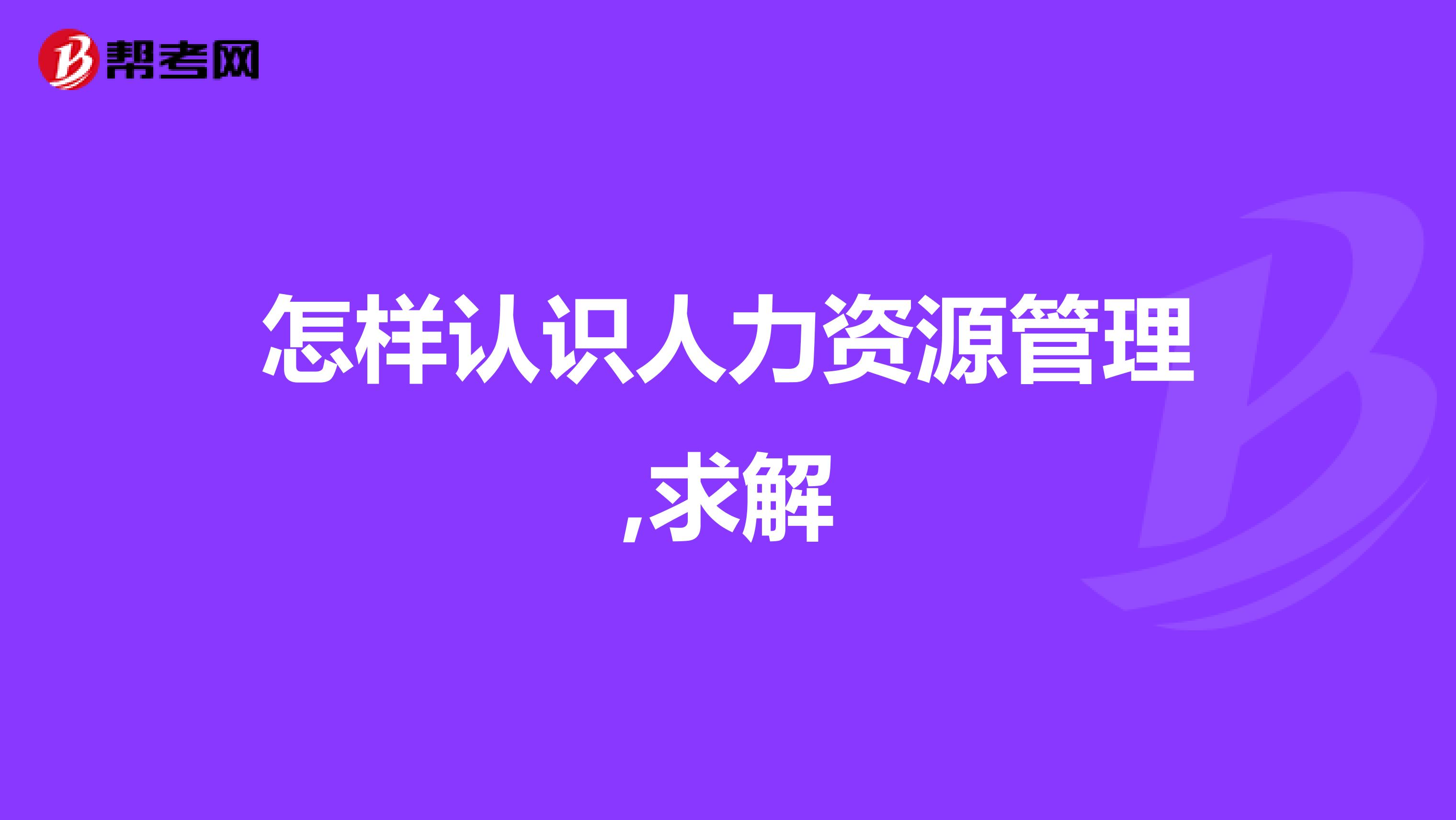 怎样认识人力资源管理,求解