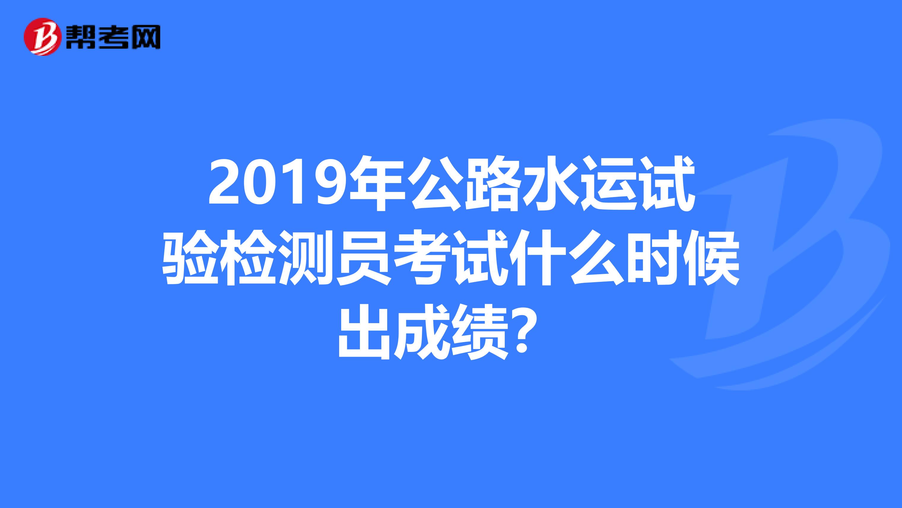 2019年公路水运试验检测员考试什么时候出成绩?