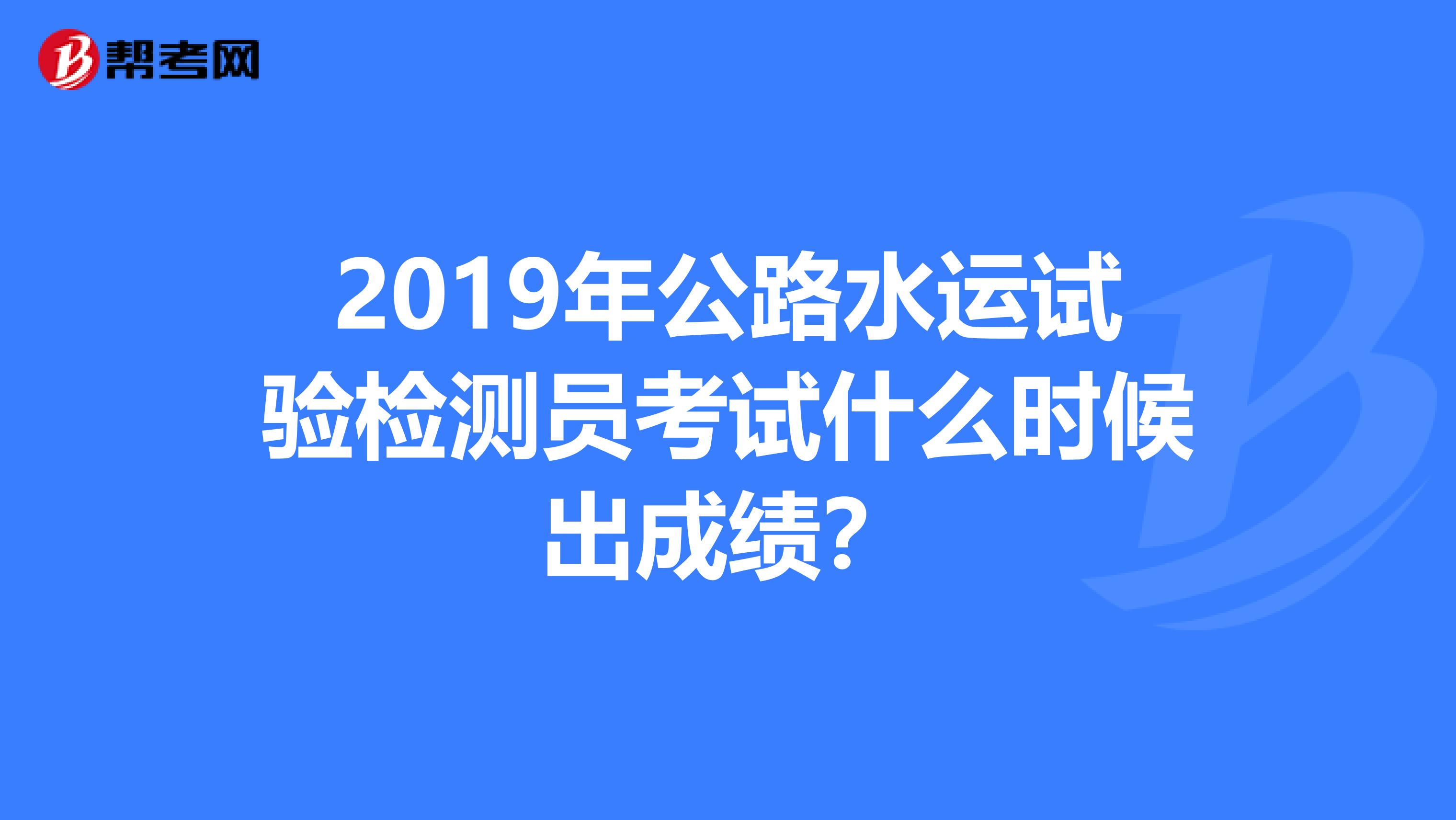 2019年公路水运试验检测员考试什么时候出成绩？