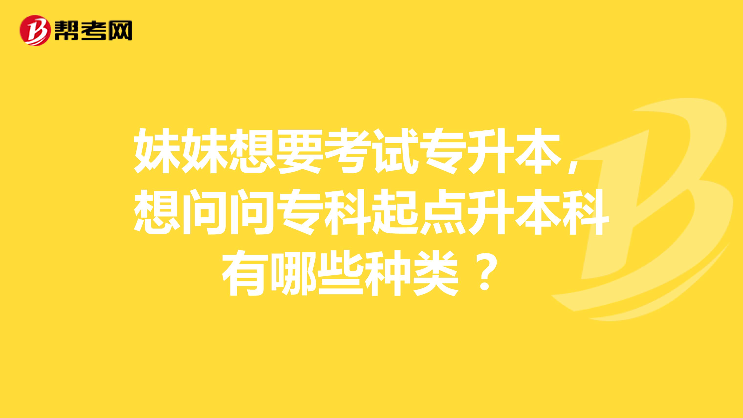 妹妹想要考试专升本，想问问专科起点升本科有哪些种类 ？