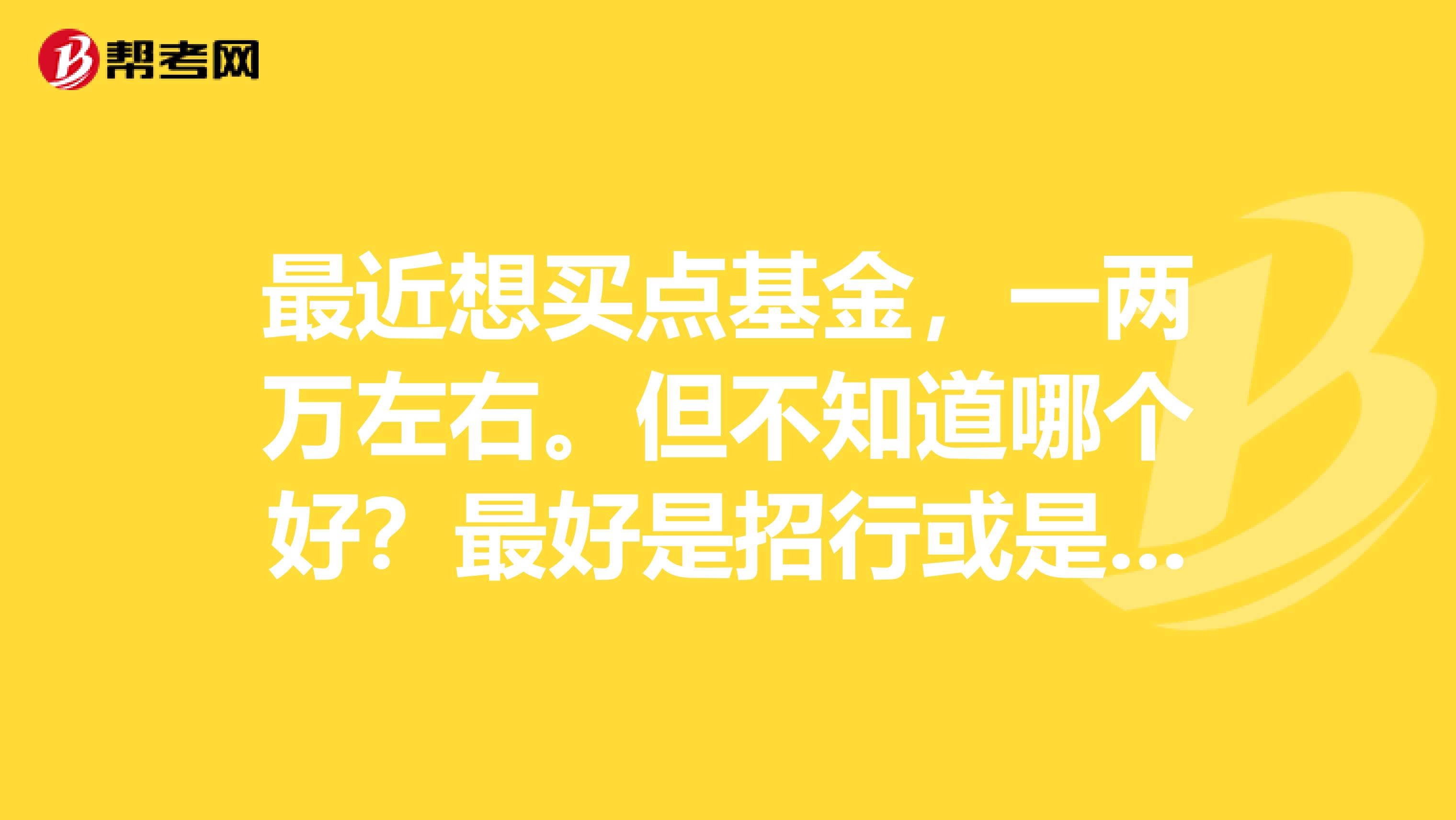 最近想买点基金,一两万左右。但不知道哪个好?最好是招行或是工行发行的。