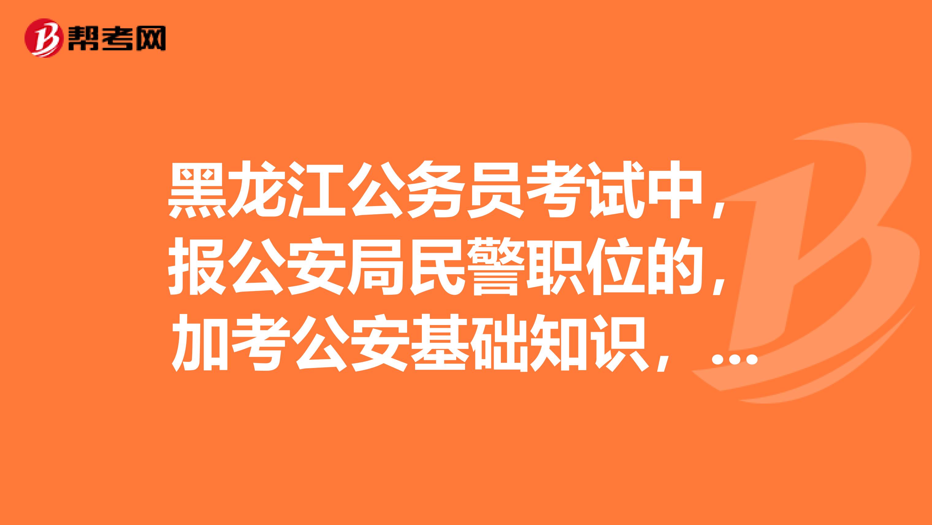 黑龙江公务员考试中,报公安局民警职位的,加考公安基础知识,有判断,单选,多选题,各多少题多少分
