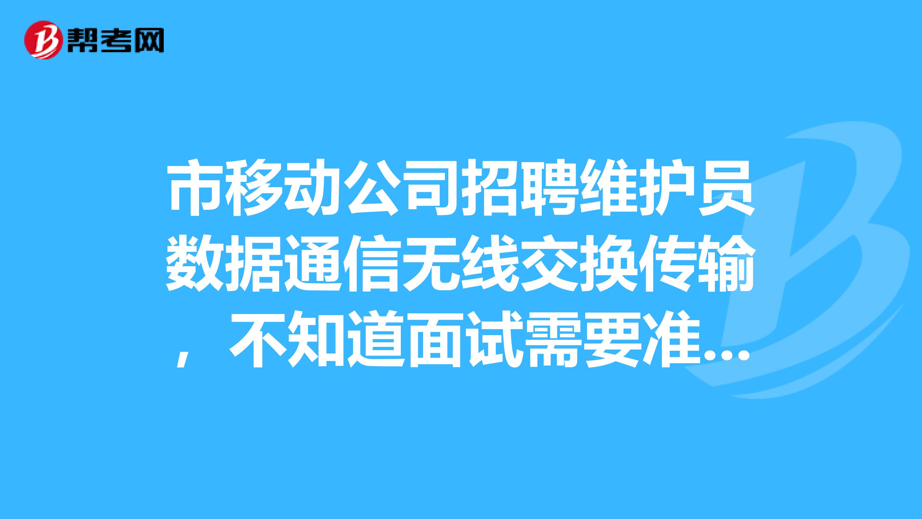 市移动公司招聘维护员数据通信无线交换传输,不知道面试需要准备些什么。特别是专业知识,早就都忘记了,不知道会那些问题。有相关经验的请告知面试该准备点什么。