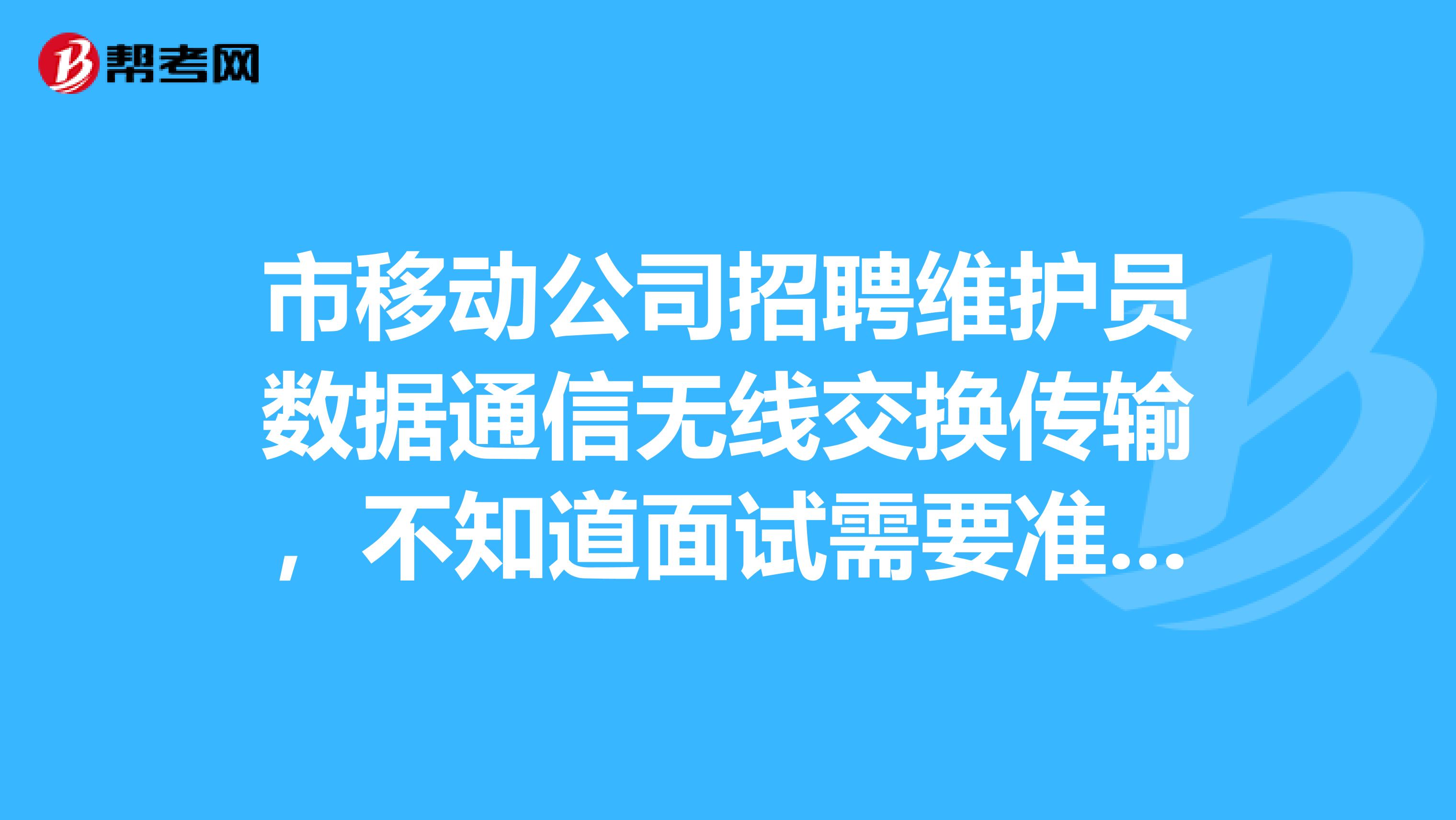 市移动公司招聘维护员数据通信无线交换传输，不知道面试需要准备些什么。特别是专业知识，早就都忘记了，不知道会那些问题。有相关经验的请告知面试该准备点什么。