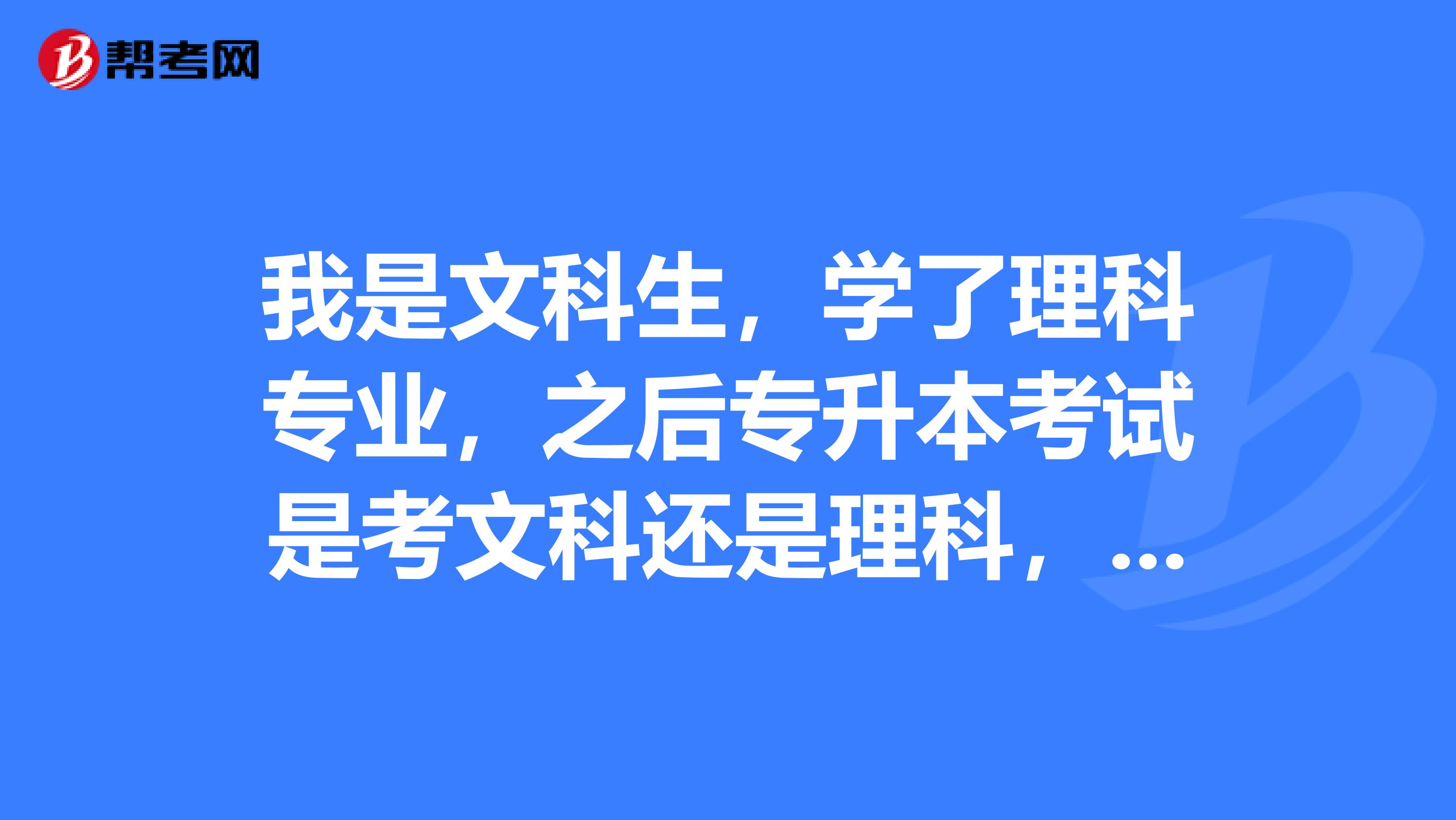 我是文科生，学了理科专业，之后专升本考试是考文科还是理科，我可以考文科的吗?