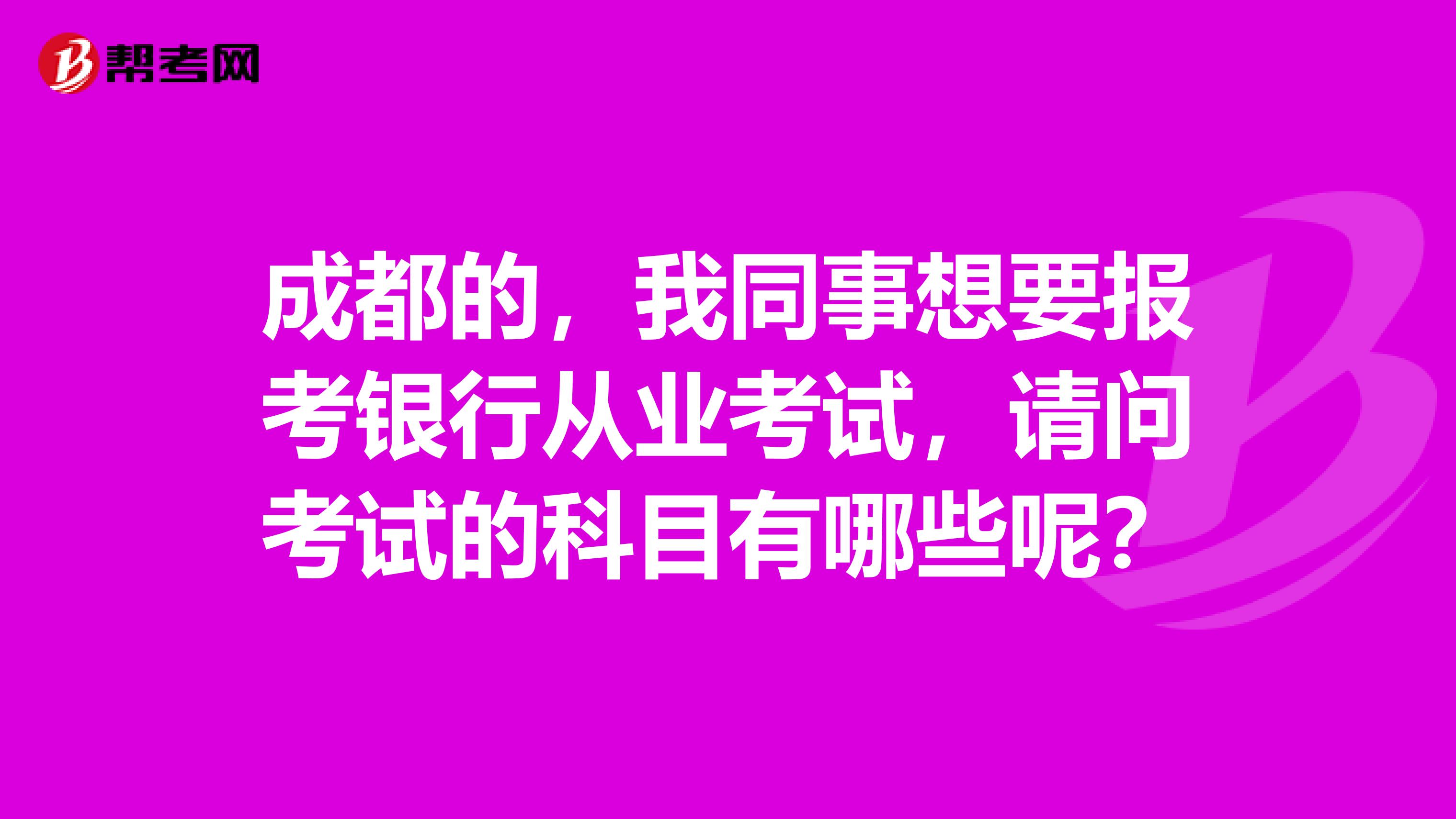 成都的，我同事想要报考银行从业考试，请问考试的科目有哪些呢？