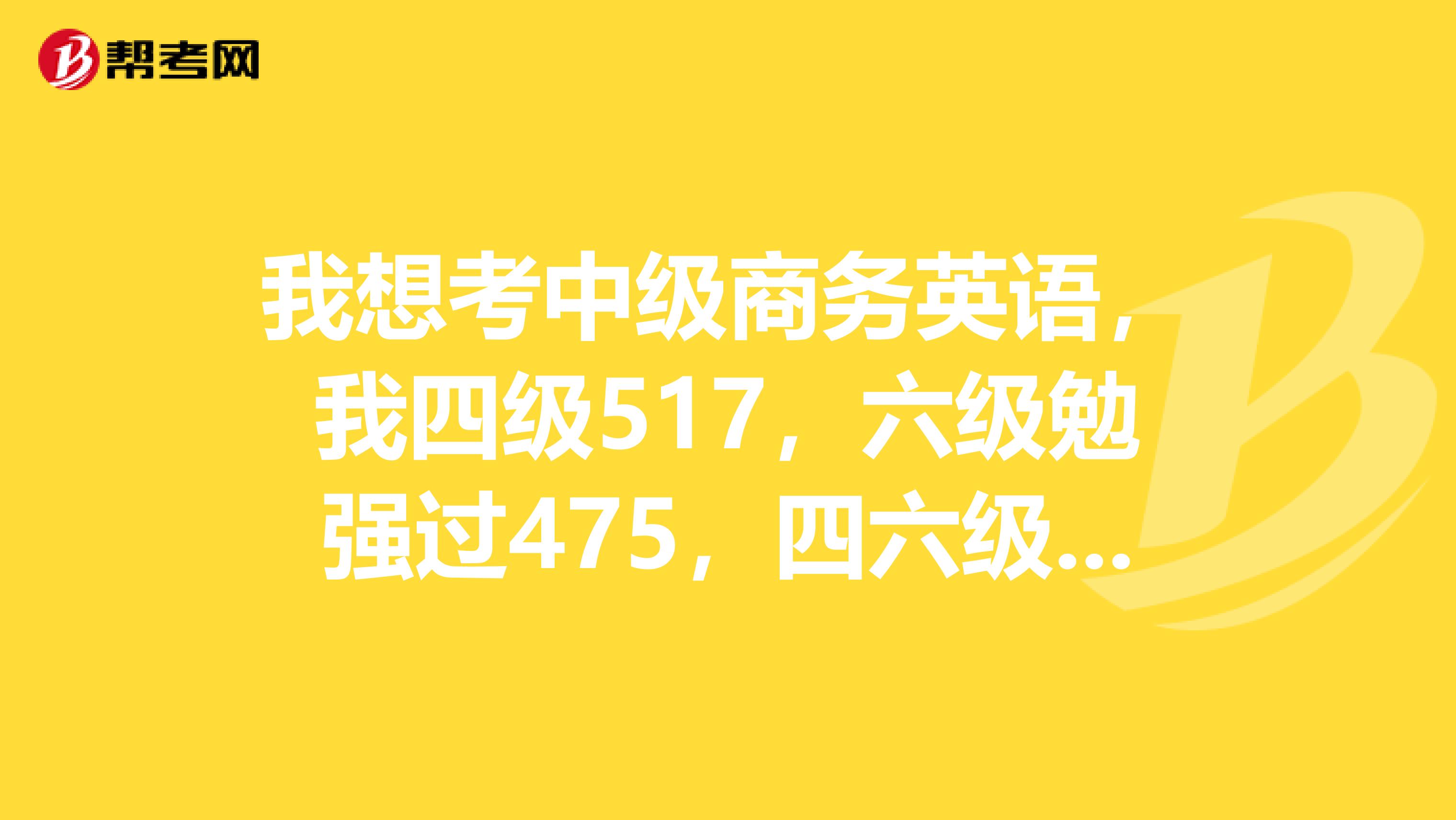 我想考中级商务英语,我四级517,六级勉强过475,四六级分数都不高