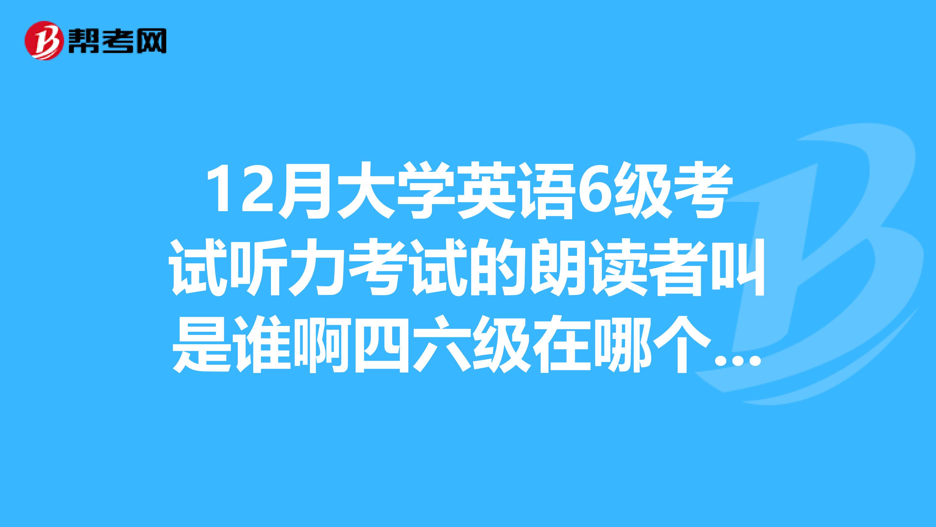 12月大学英语6级考试听力考试的朗读者叫是谁啊四六级在哪个城市出卷的