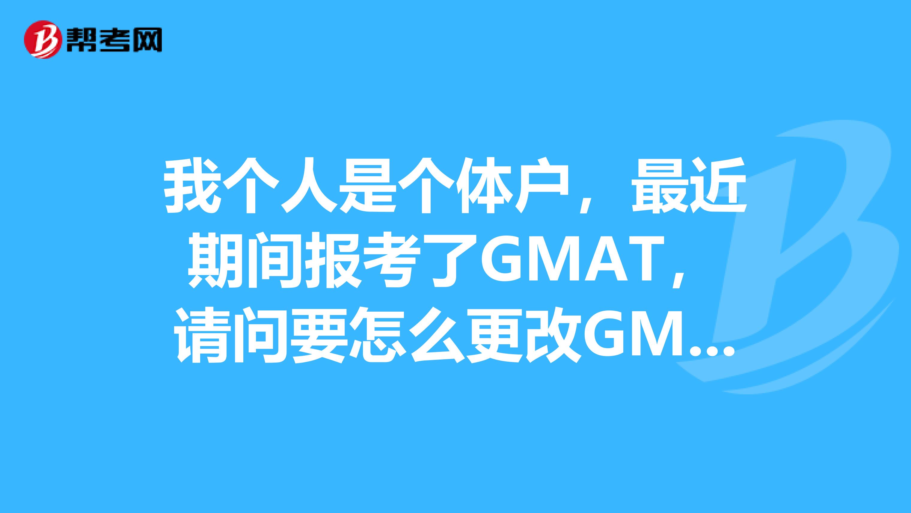 我个人是个体户，最近期间报考了GMAT，请问要怎么更改GMAT考试？