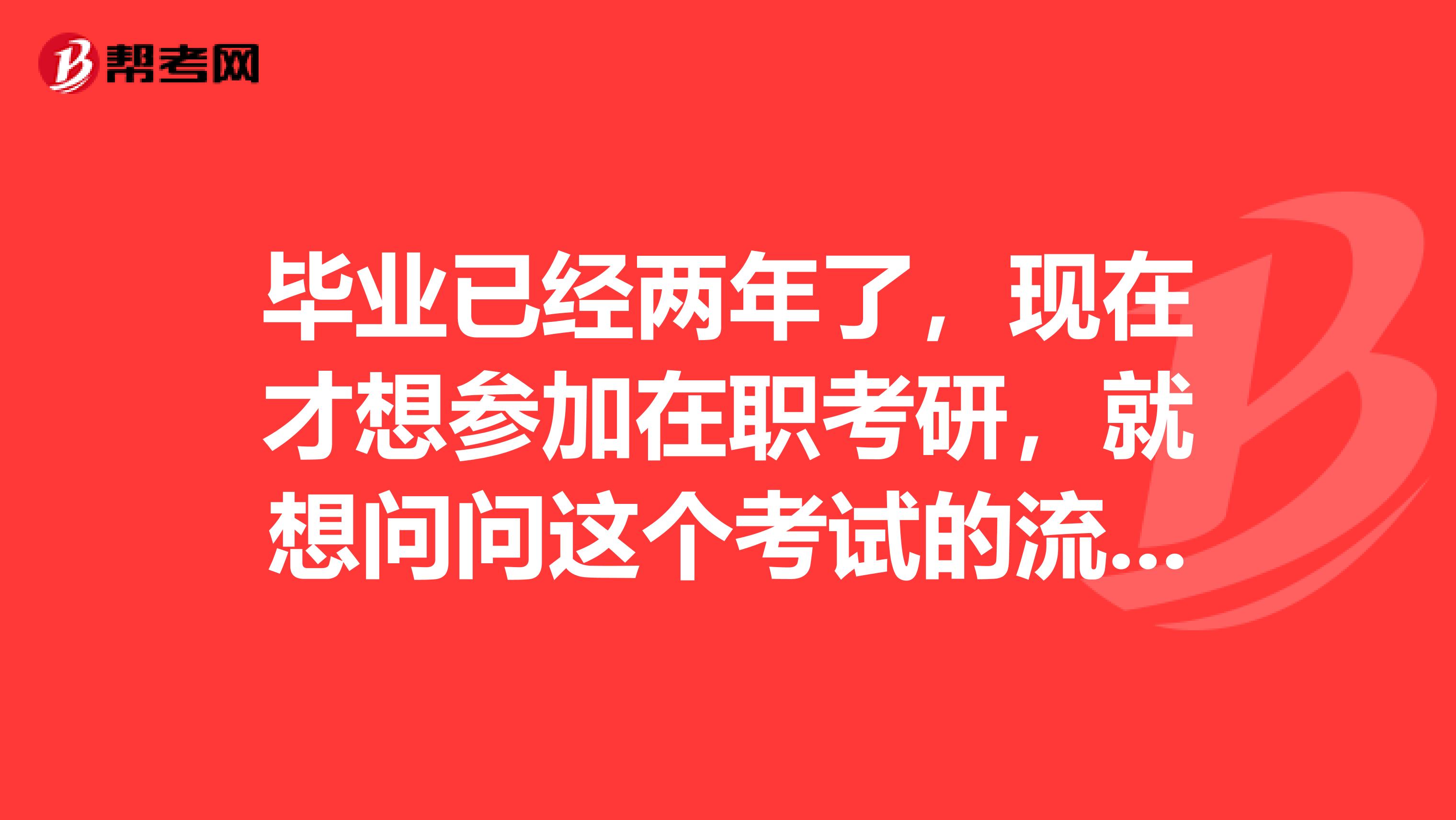 毕业已经两年了，现在才想参加在职考研，就想问问这个考试的流程是什么的