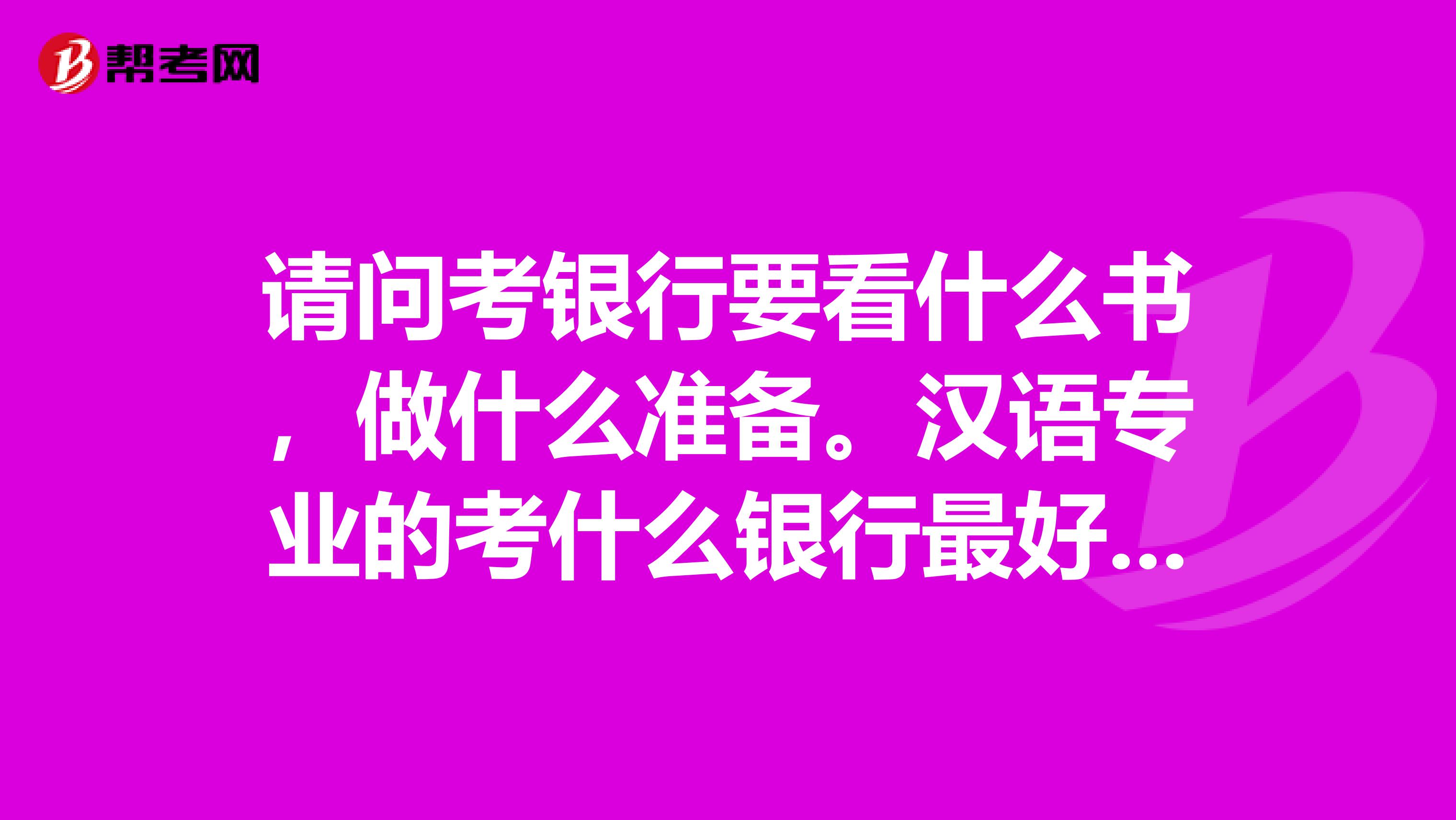 请问考银行要看什么书，做什么准备。汉语专业的考什么银行最好，谢谢