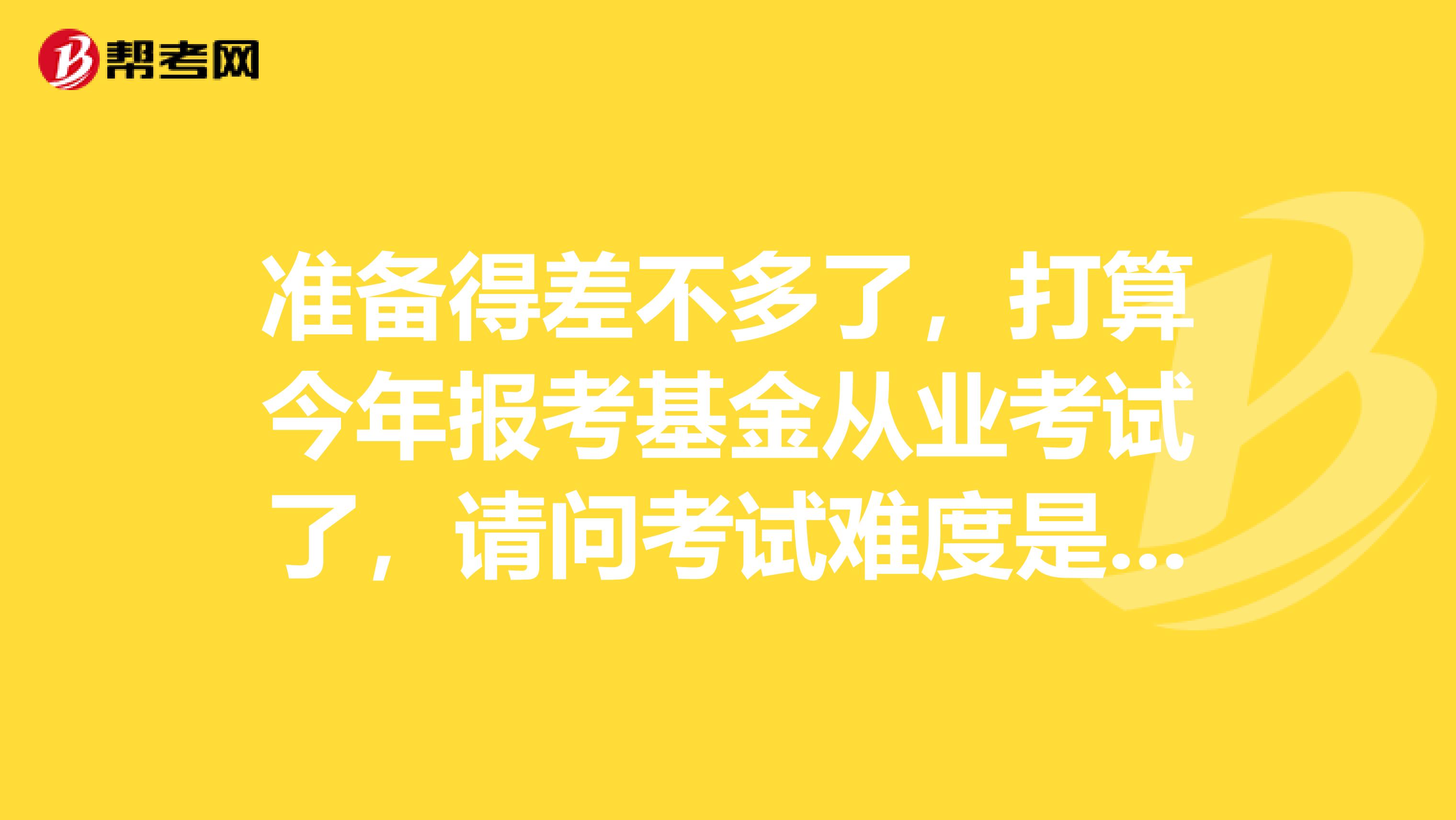 准备得差不多了，打算今年报考基金从业考试了，请问考试难度是有多大？