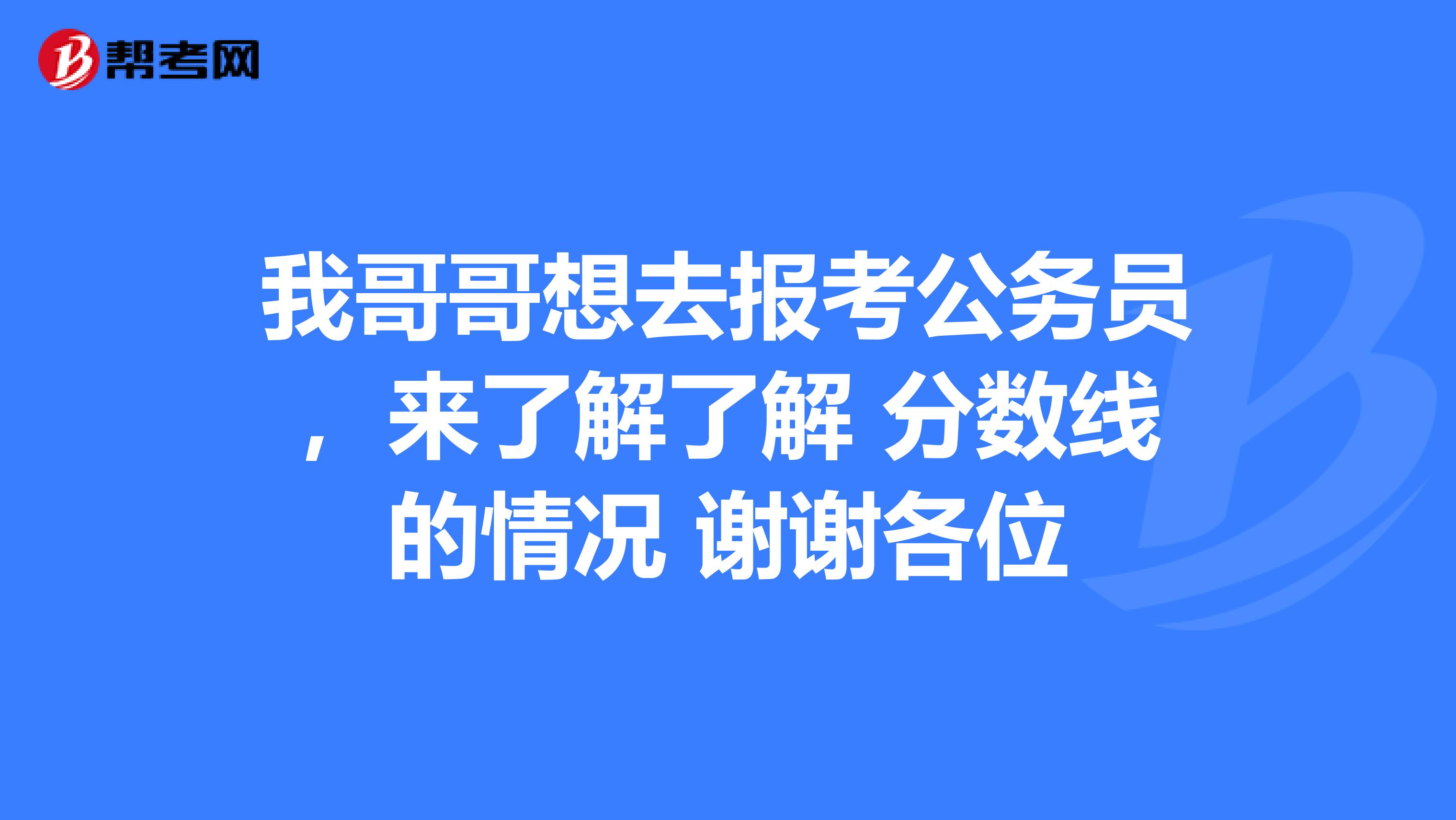 我哥哥想去报考公务员,来了解了解 分数线的情况 谢谢各位