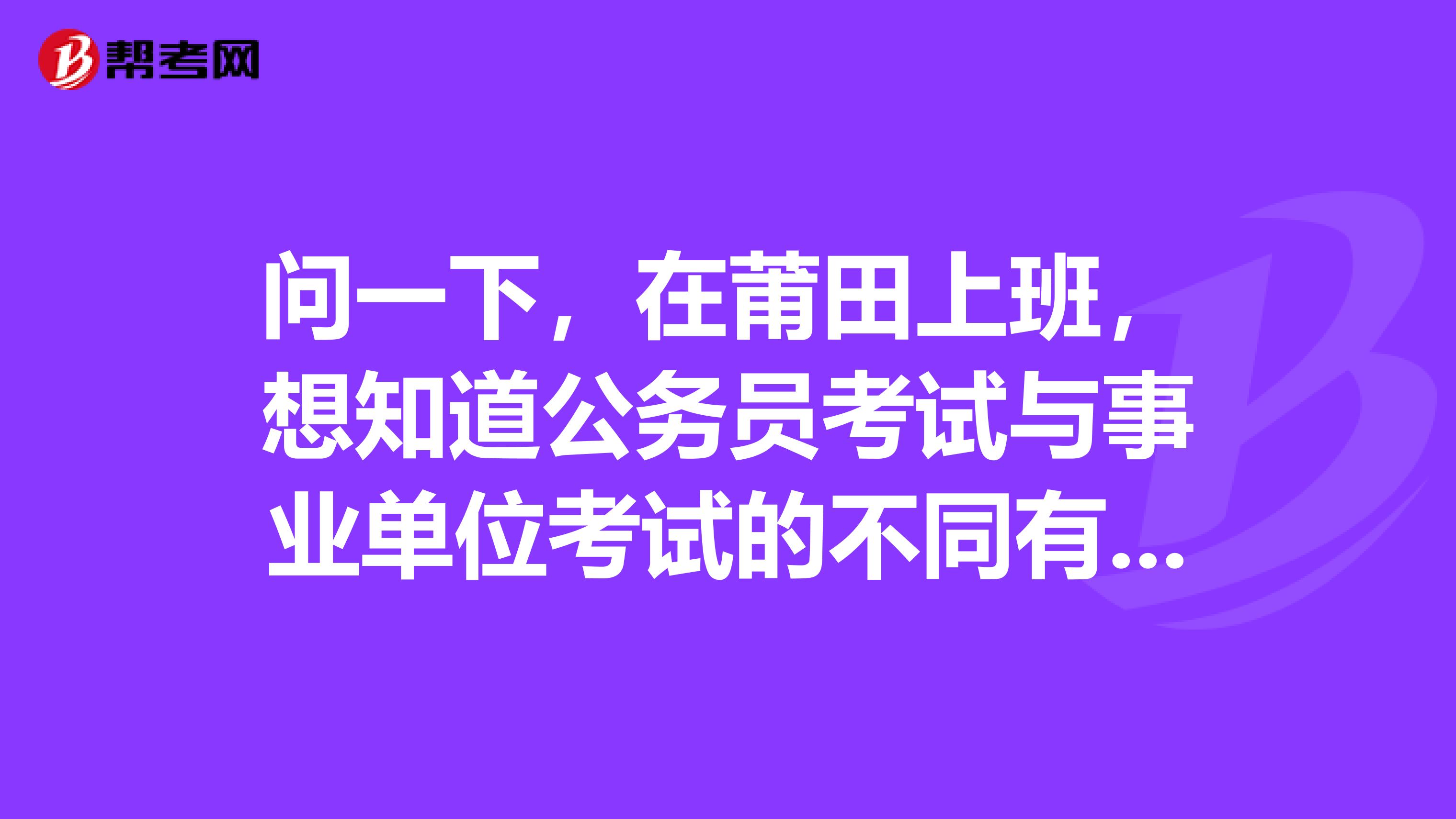 问一下，在莆田上班，想知道公务员考试与事业单位考试的不同有哪些