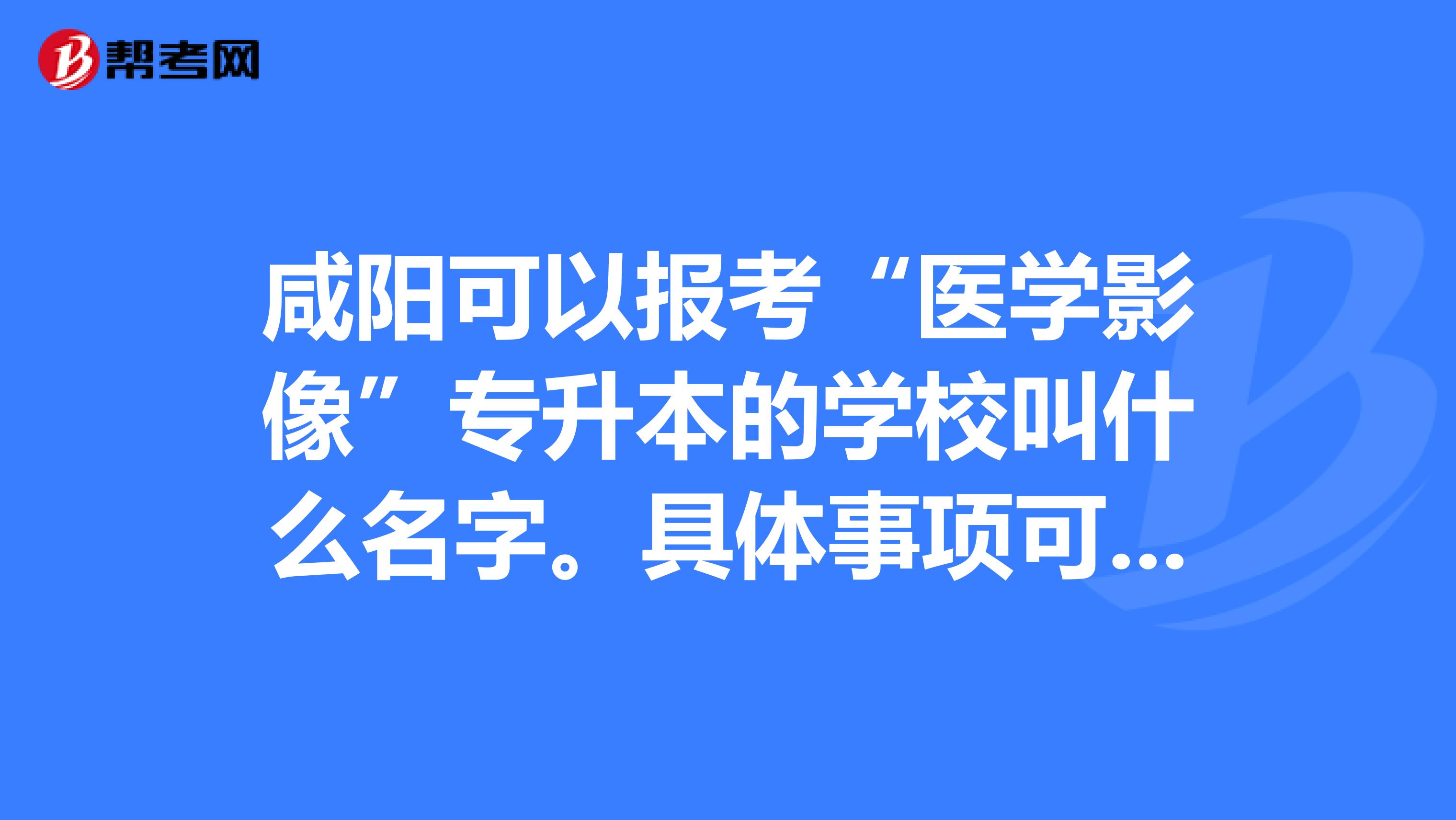 咸阳可以报考“医学影像”专升本的学校叫什么名字。具体事项可以在哪里查到。谢谢