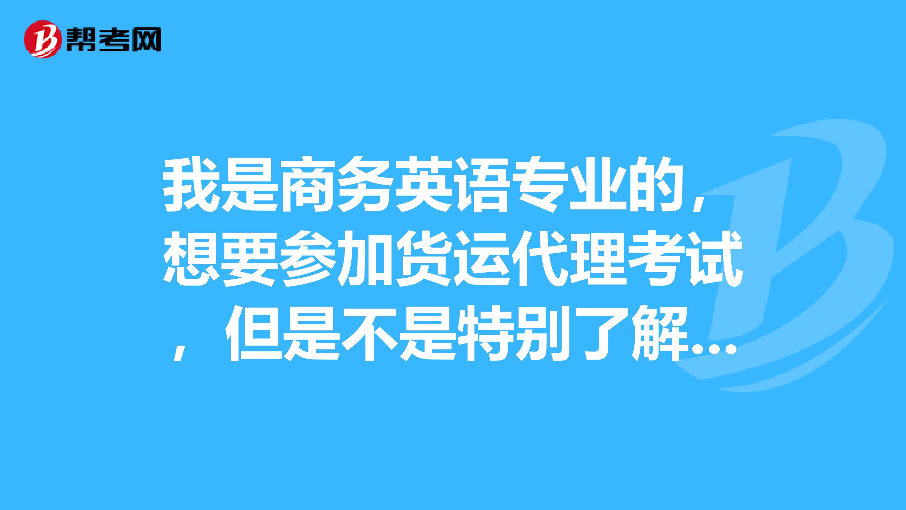 我是商务英语专业的,想要参加货运代理考试,但是不是特别了解这个考试,能帮忙介绍一下吗?