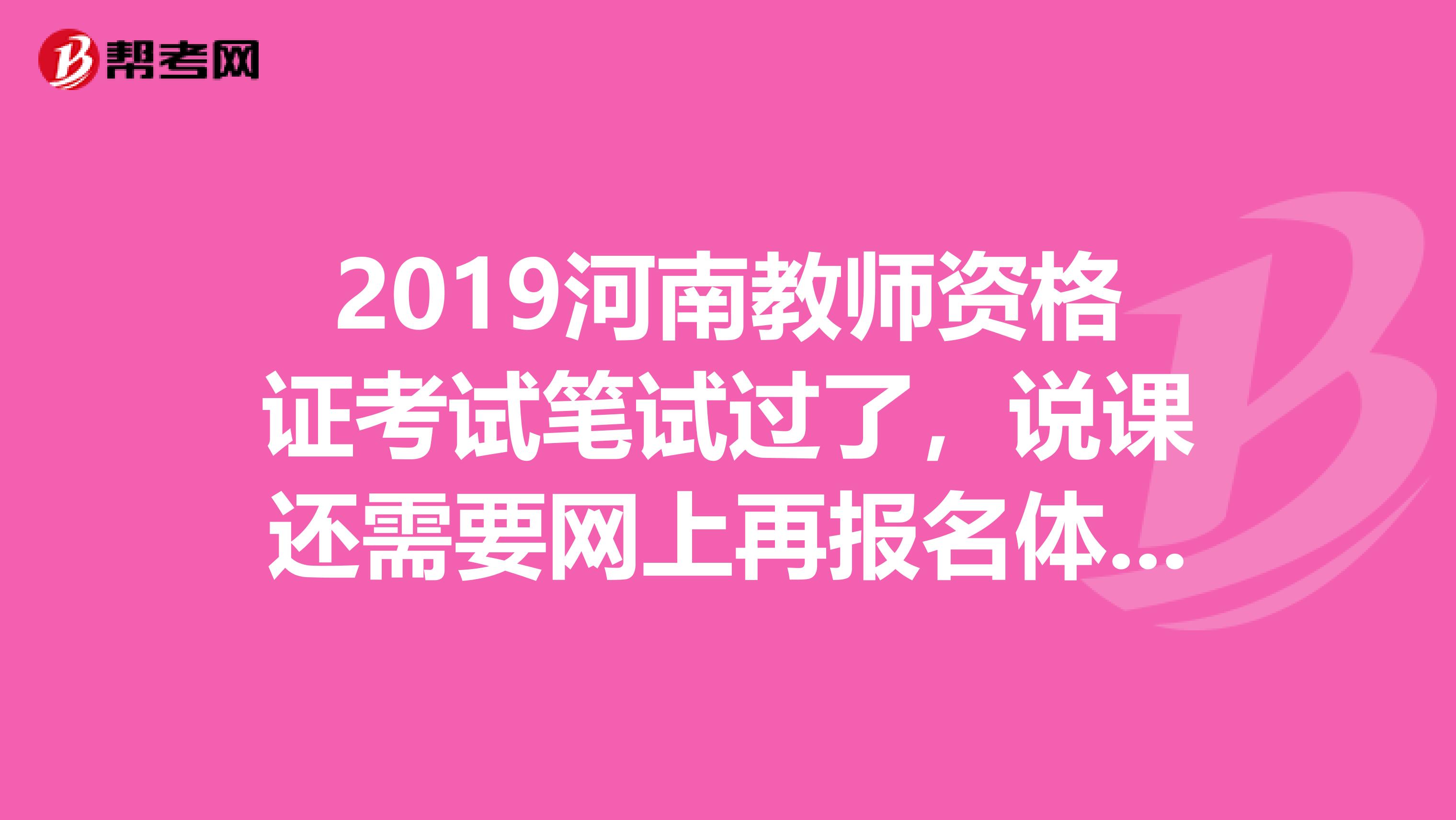 2019河南教师资格证考试笔试过了,说课还需要网上再报名体检吗具体时间跟流程是什么时候