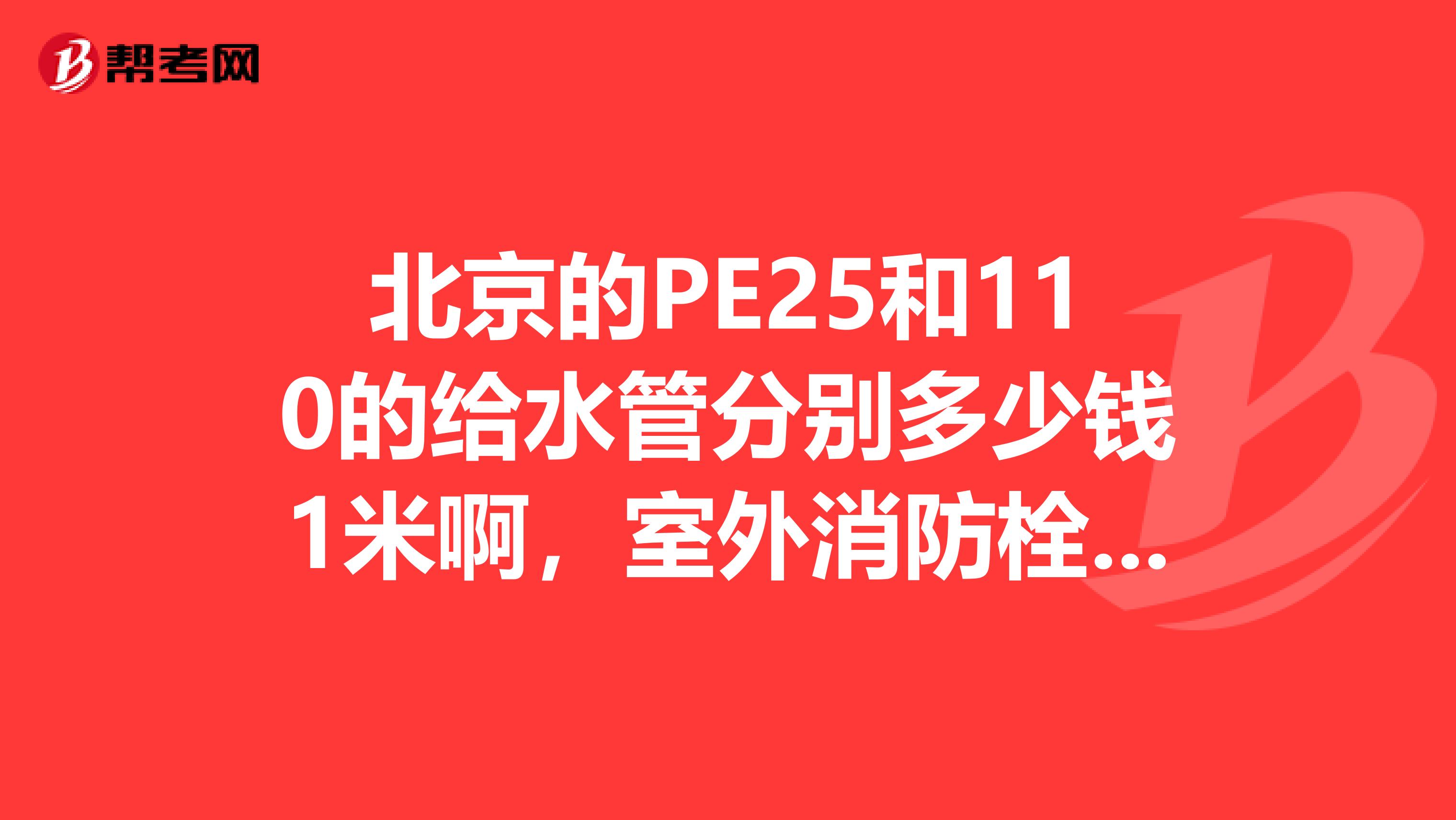 北京的PE25和110的给水管分别多少钱1米啊,室外消防栓多少钱啊?急啊现在的价格啊