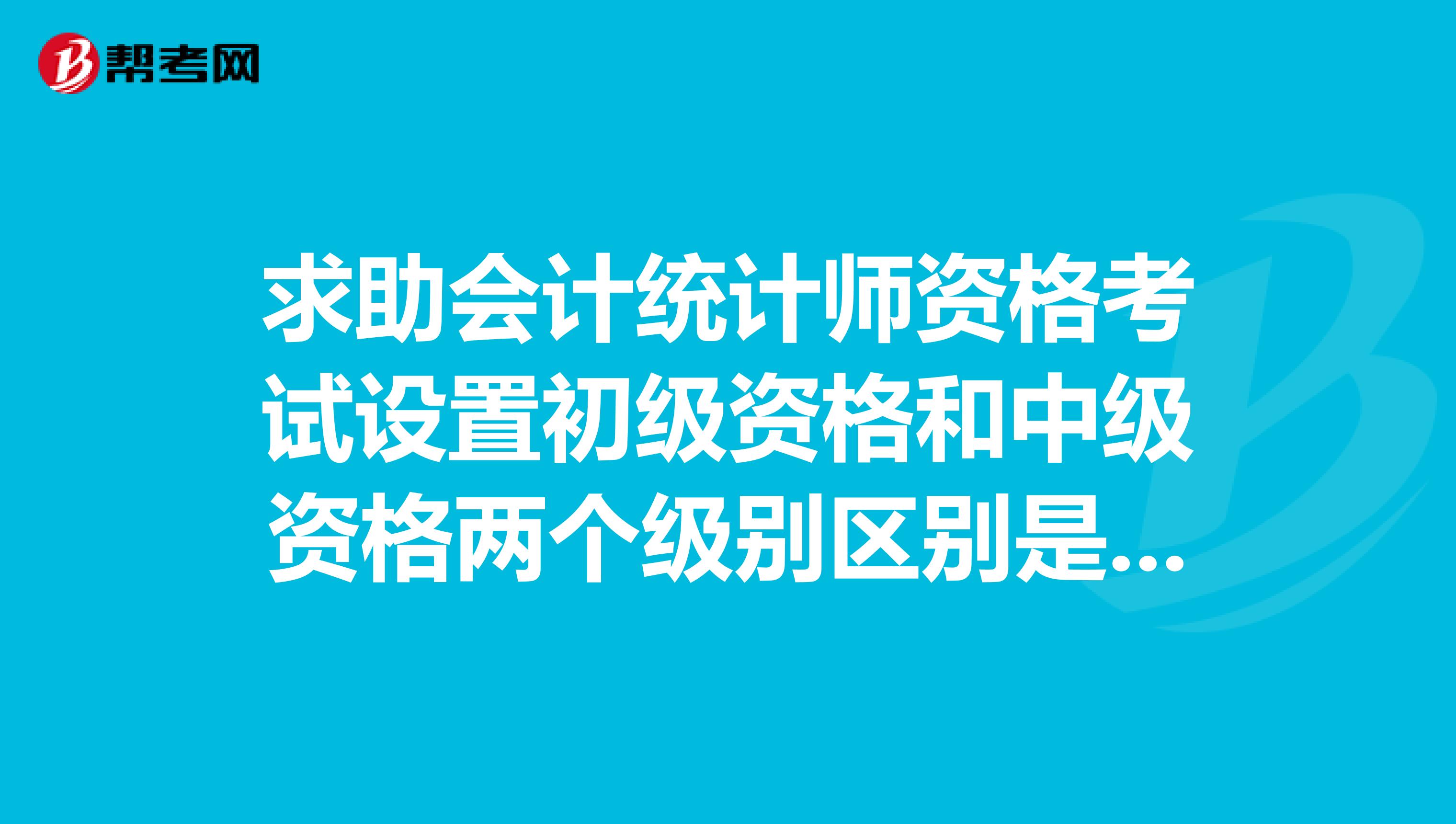 求助会计统计师资格考试设置初级资格和中级资格两个级别区别是什么？