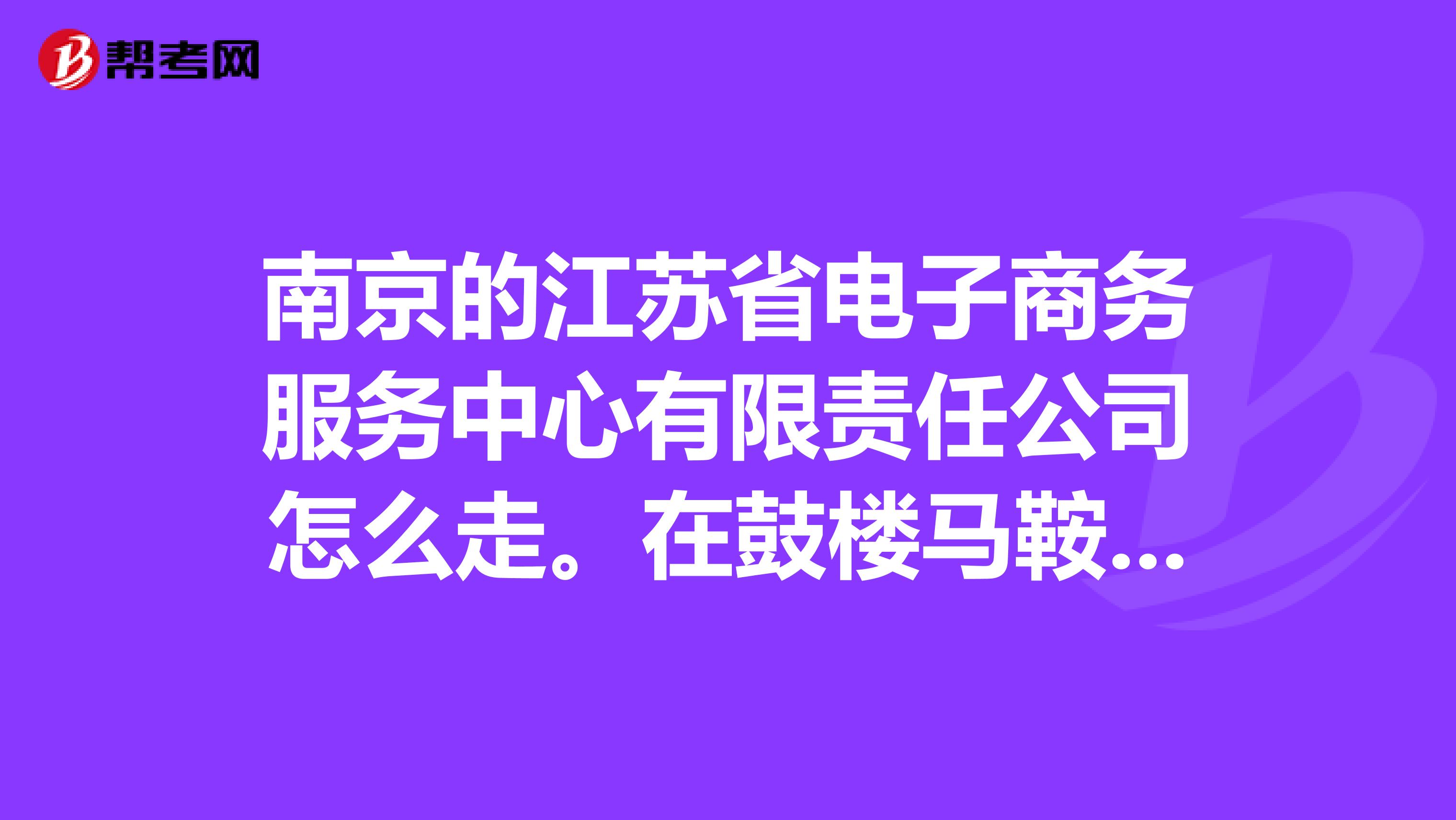 南京的江苏省电子商务服务中心有限责任公司怎么走。在鼓楼马鞍山路一号。地铁或者公交都可以。从仙林出发